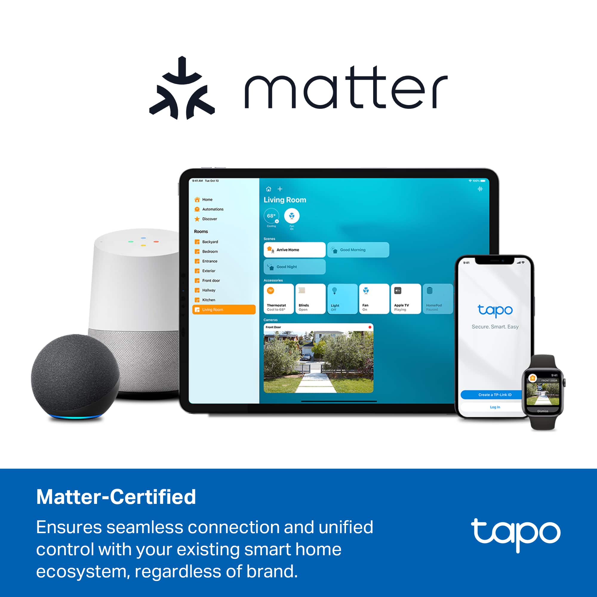 Sure, here is the corrected and grouped text:
---
**Matter-Certified**
Ensures seamless connection and unified control with your existing smart home ecosystem, regardless of brand.
---
**tapo**
Secure. Smart. Easy.
---
**Living Room**
- Arrive Home
- Good Night
- Good Morning
---
**tapo**
Create an account or Log in
---
**tapo**
Secure. Smart. Easy.
---
**tapo**
Secure. Smart. Easy.
---
**tapo**
Secure. Smart. Easy.
---
**tapo**
Secure. Smart. Easy.
---
**tapo**
Secure. Smart. Easy.
---
**tapo**
Secure. Smart. Easy.
---
**tapo**
Secure. Smart. Easy.
---
**tapo**
Secure. Smart. Easy.
---
**tapo**
Secure. Smart. Easy.
---
**tapo**
Secure. Smart. Easy.
---
**tapo**
Secure. Smart. Easy.
---
**tapo**
Secure. Smart. Easy.
---
**tapo**
Secure. Smart. Easy.
---
**tapo**
Secure. Smart. Easy.
---
**tapo**
Secure. Smart. Easy.
---
**tapo**
Secure. Smart. Easy.
---
**tap