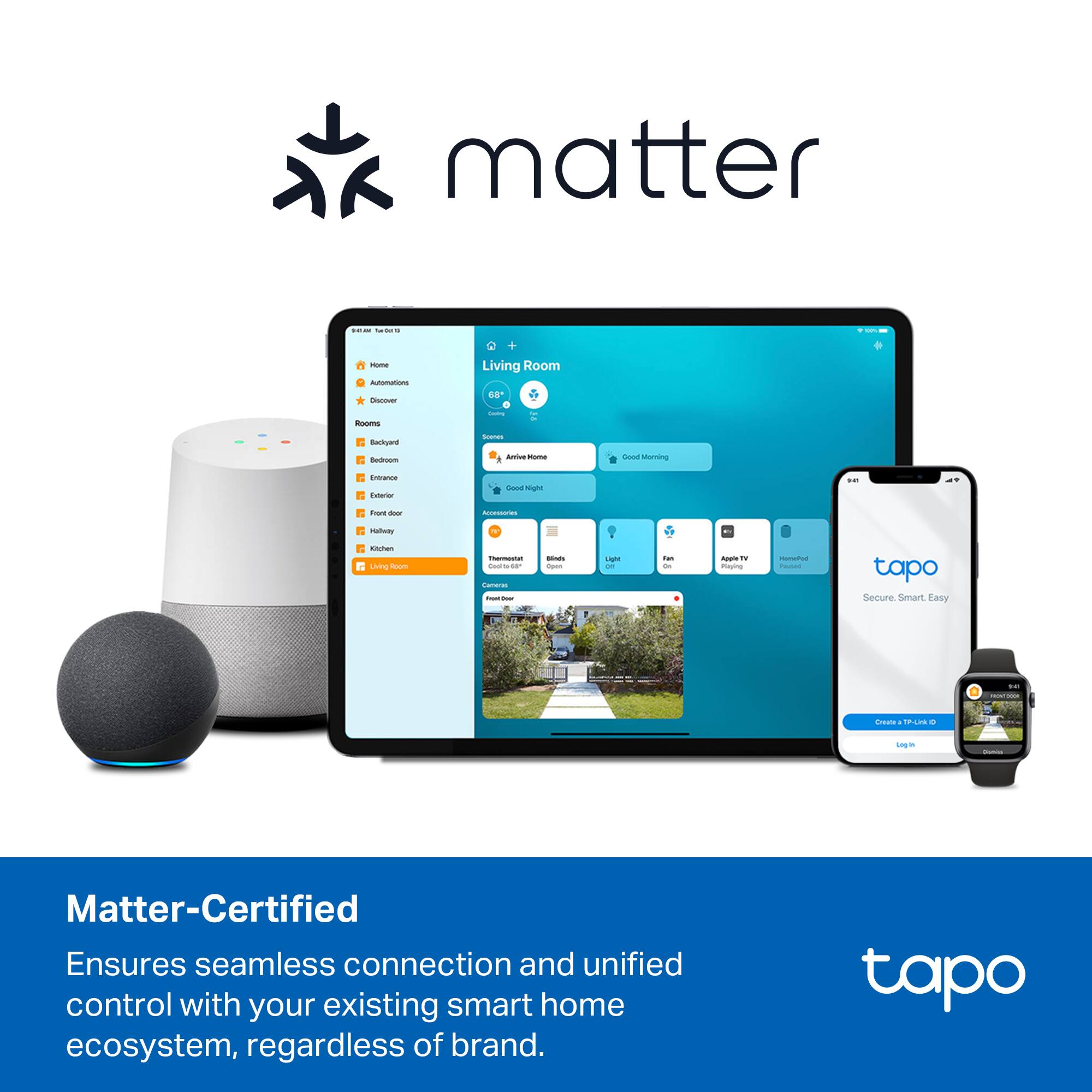 Sure, here is the corrected and grouped text:

---

**Matter-Certified**

Ensures seamless connection and unified control with your existing smart home ecosystem, regardless of brand.

---

**tapo**

Secure. Smart. Easy.

---

**Living Room**

- Arrive Home
- Good Night
- Good Morning

---

**tapo**

Create an account or Log in

---

**tapo**

Secure. Smart. Easy.

---

**tapo**

Secure. Smart. Easy.

---

**tapo**

Secure. Smart. Easy.

---

**tapo**

Secure. Smart. Easy.

---

**tapo**

Secure. Smart. Easy.

---

**tapo**

Secure. Smart. Easy.

---

**tapo**

Secure. Smart. Easy.

---

**tapo**

Secure. Smart. Easy.

---

**tapo**

Secure. Smart. Easy.

---

**tapo**

Secure. Smart. Easy.

---

**tapo**

Secure. Smart. Easy.

---

**tapo**

Secure. Smart. Easy.

---

**tapo**

Secure. Smart. Easy.

---

**tapo**

Secure. Smart. Easy.

---

**tapo**

Secure. Smart. Easy.

---

**tapo**

Secure. Smart. Easy.

---

**tap
