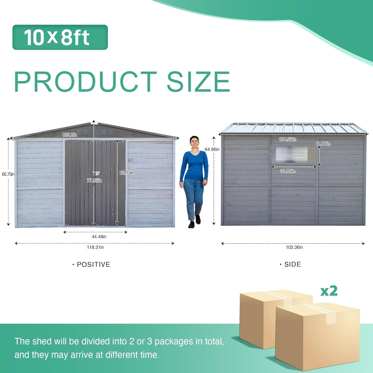 10x8ft PRODUCT SIZE

- POSITIVE
  - 125.2in
  - 65.75in
  - 77.49in
  - 44.48in
  - 118.31in

- SIDE
  - 64.96in
  - 104.53in
  - 31.89in
  - 102.36in

The shed will be divided into 2 or 3 packages in total, and they may arrive at different times.