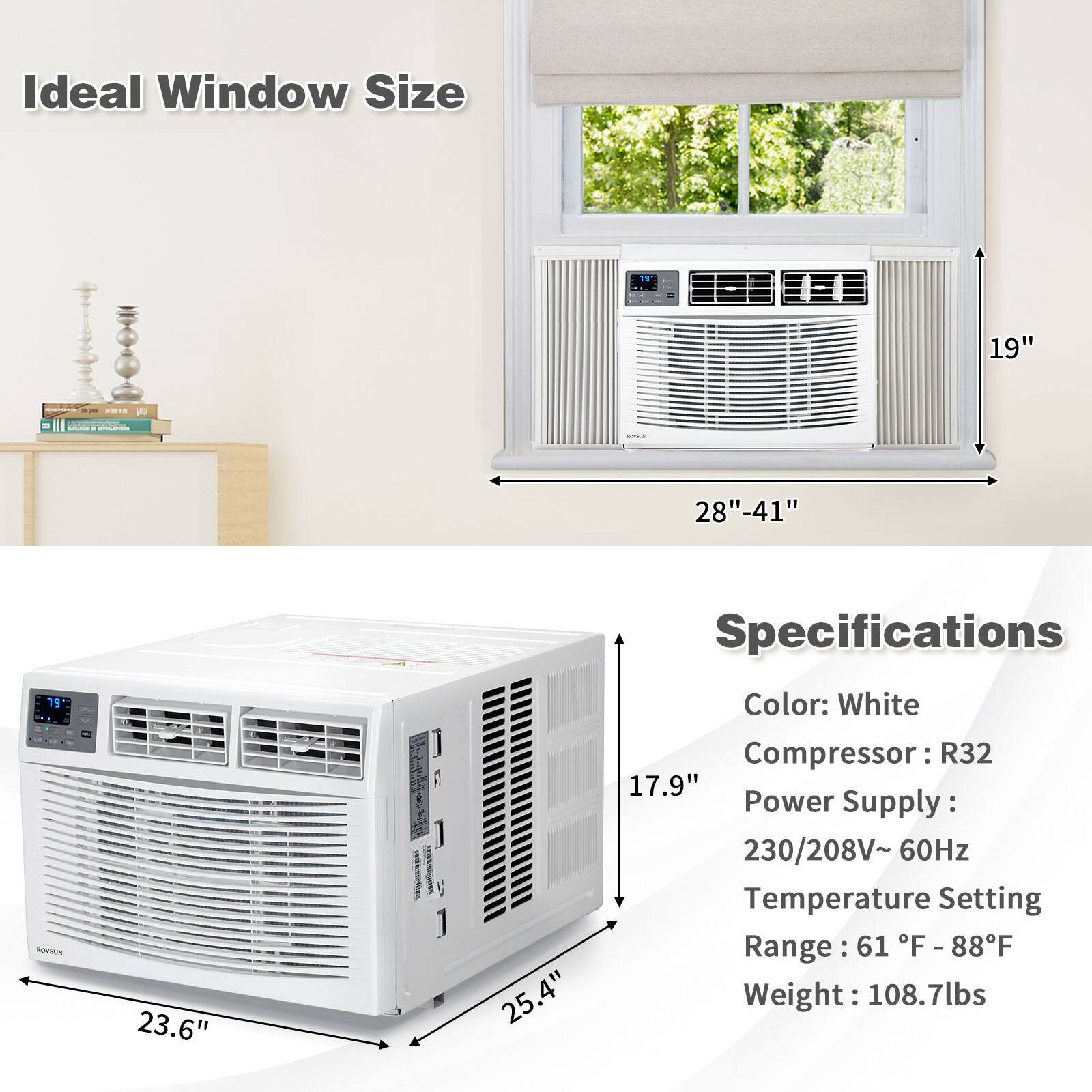 Ideal Window Size  
19" - 28" - 41"  

Specifications  
Color: White  
Compressor: R32  
Power Supply: 230/208V~ 60Hz  
Temperature Setting Range: 61°F - 88°F  
Weight: 108.7lbs  

Dimensions:  
- Width: 23.6"  
- Depth: 25.4"  
- Height: 17.9"