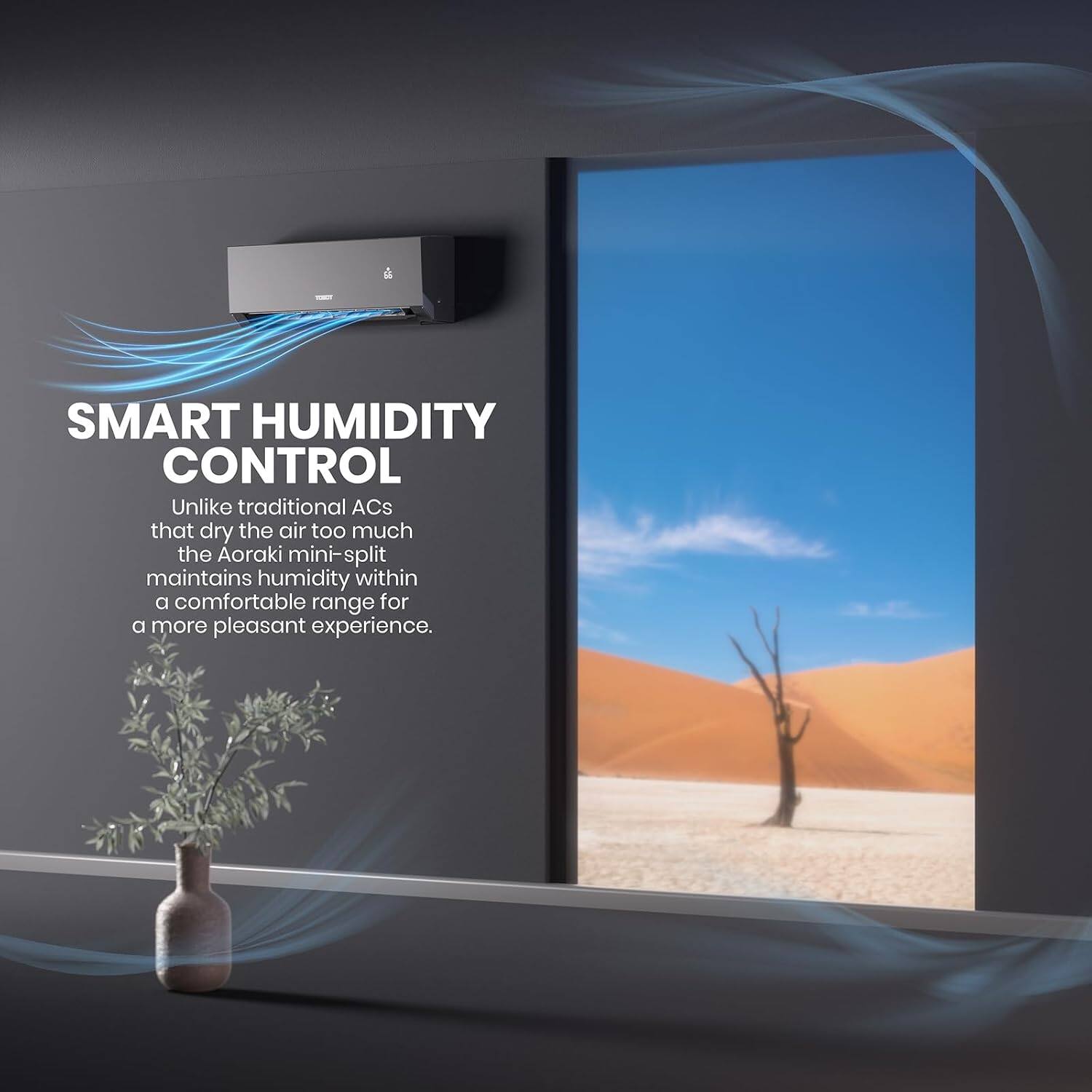 SMART HUMIDITY CONTROL  
Unlike traditional ACs that dry the air too much, the Aoraki mini-split maintains humidity within a comfortable range for a more pleasant experience.
