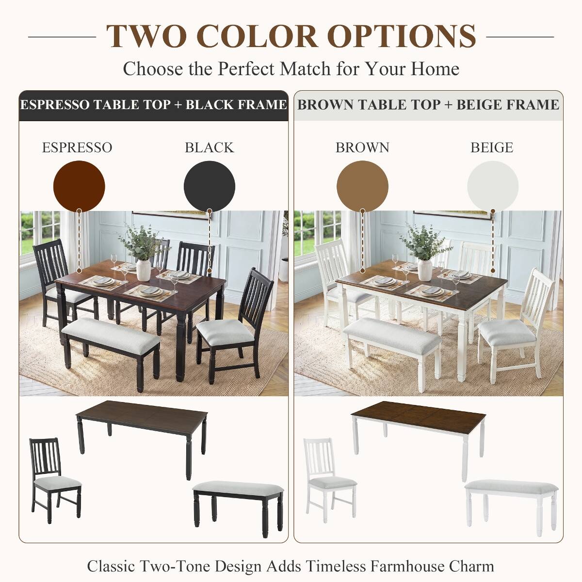 TWO COLOR OPTIONS  
Choose the Perfect Match for Your Home

ESPRESSO TABLE TOP + BLACK FRAME  
ESPRESSO  
BLACK

BROWN TABLE TOP + BEIGE FRAME  
BROWN  
BEIGE

Classic Two-Tone Design Adds Timeless Farmhouse Charm