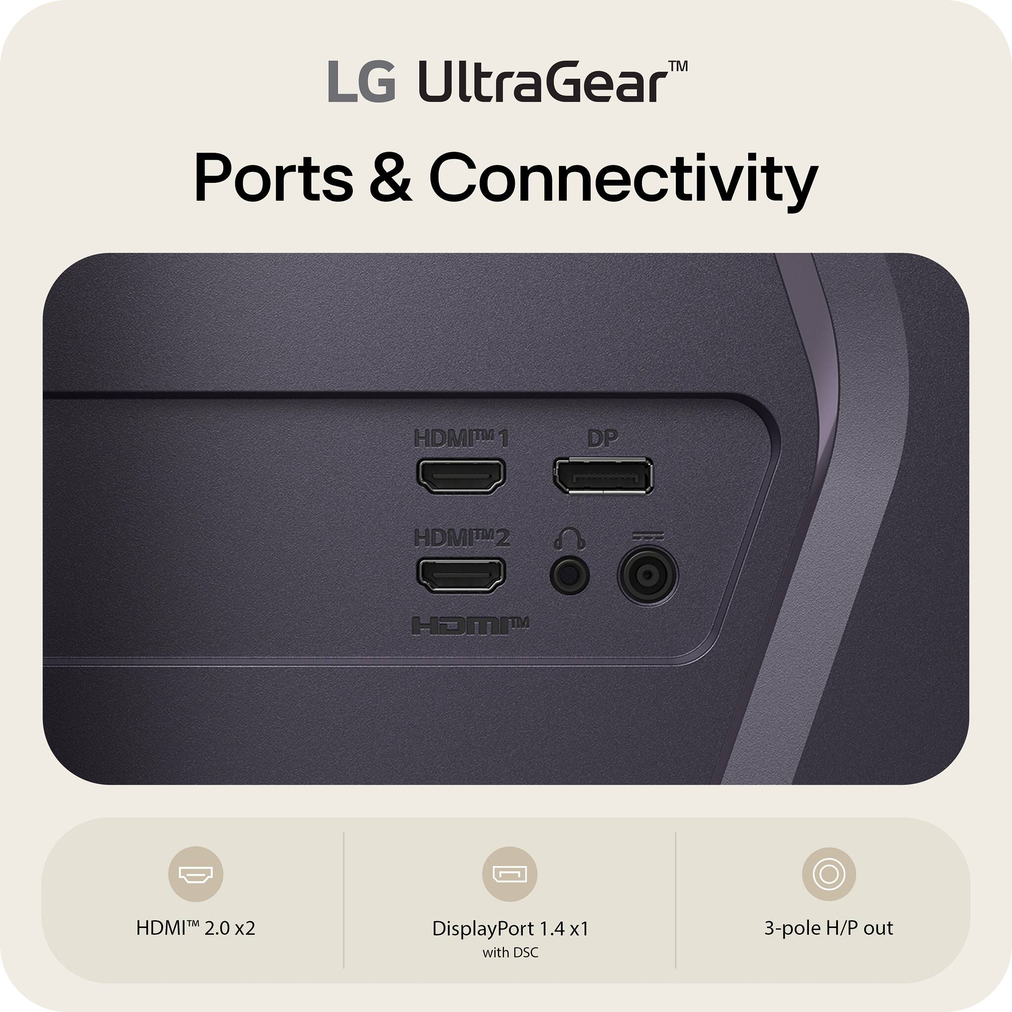 LG UltraGear™  
Ports & Connectivity  

- HDMI™ 2.0 x2  
- DisplayPort™ 1.4 x1 with DSC  
- 3-pole H/P out
