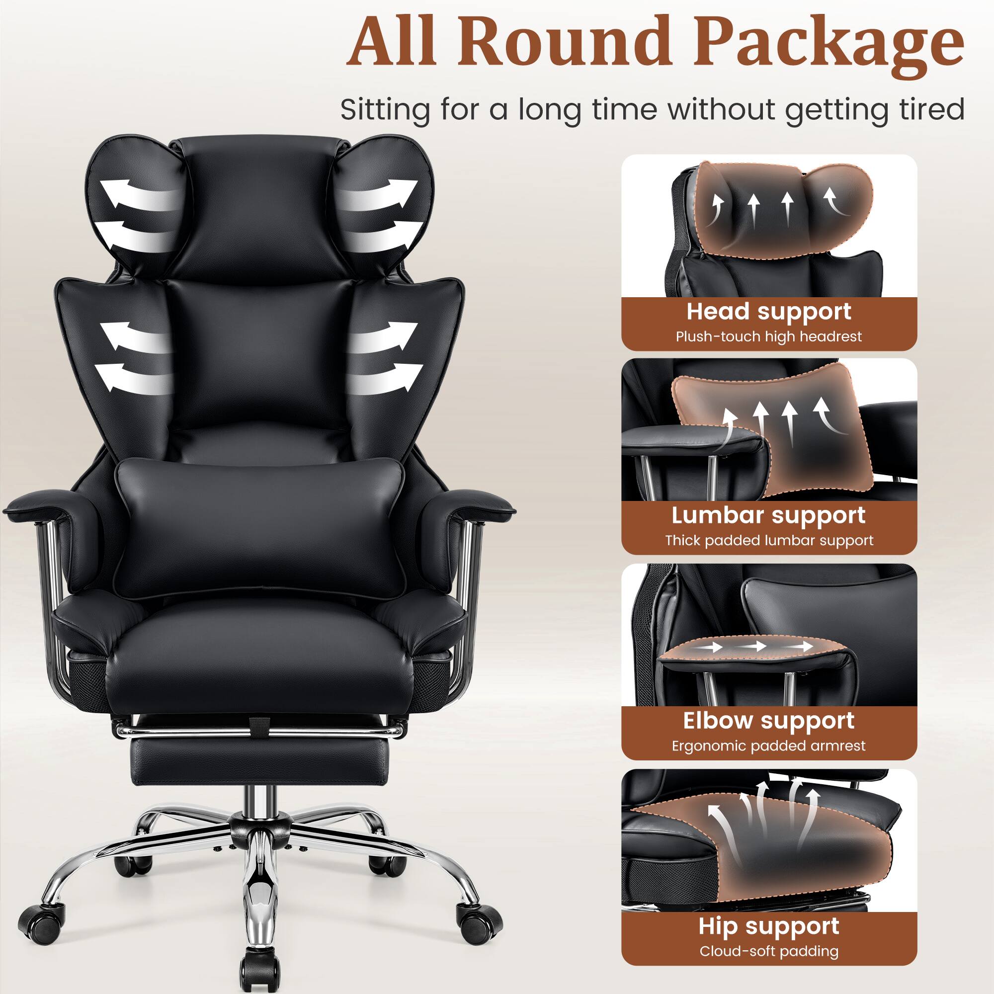 All Round Package  
Sitting for a long time without getting tired

- Head support  
  Plush-touch high headrest

- Lumbar support  
  Thick padded lumbar support

- Elbow support  
  Ergonomic padded armrest

- Hip support  
  Cloud-soft padding