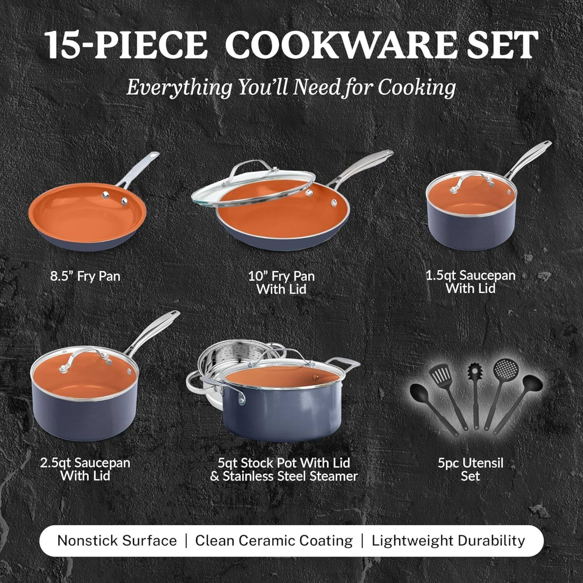 15-PIECE COOKWARE SET
Everything You'll Need for Cooking
8.5" Fry Pan
10" Fry Pan With Lid
1.5qt Saucepan With Lid
2.5qt Saucepan With Lid
5qt Stock Pot With Lid & Stainless Steel Steamer
5pc Utensil Set
Nonstick Surface | Clean Ceramic Coating | Lightweight Durability