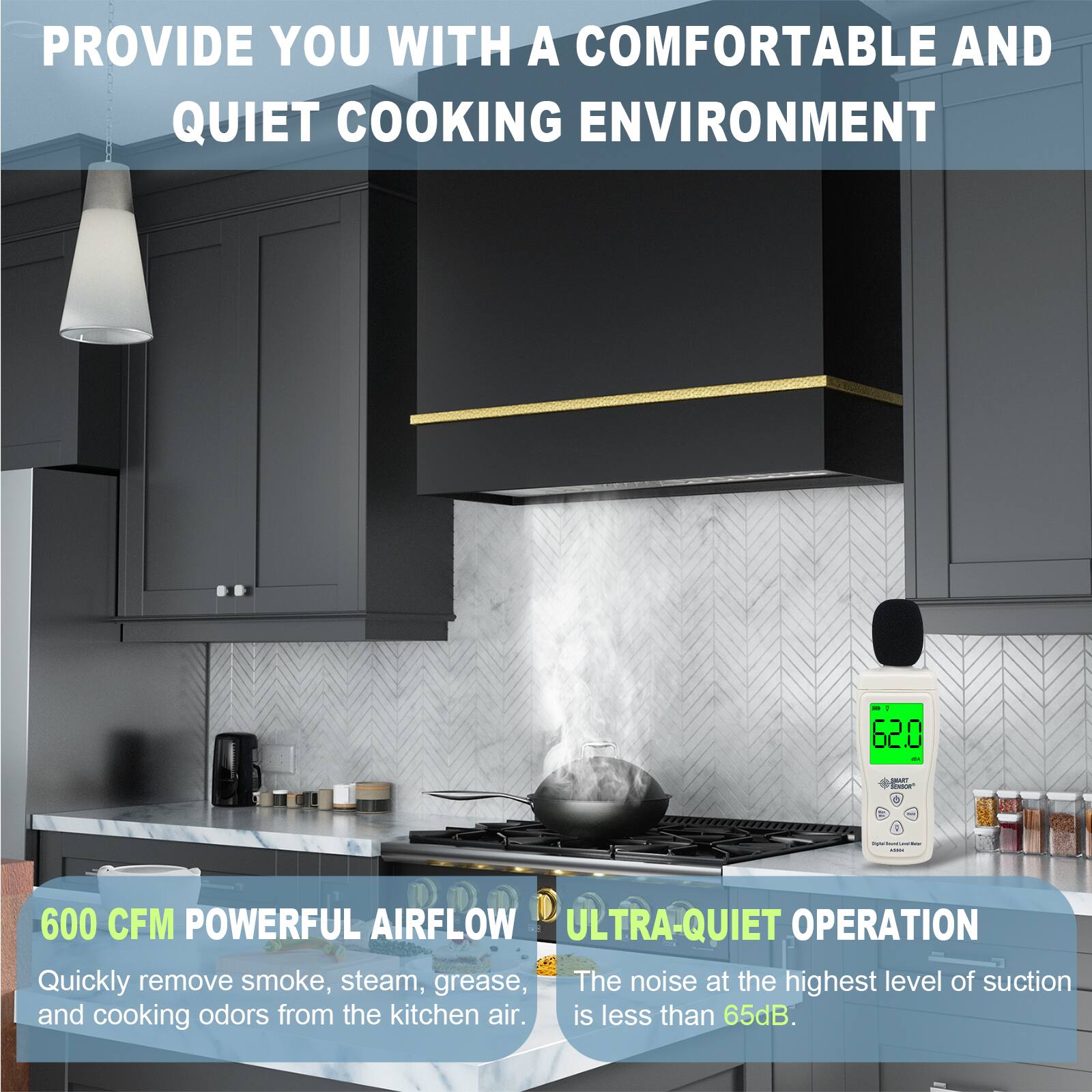 PROVIDE YOU WITH A COMFORTABLE AND QUIET COOKING ENVIRONMENT

600 CFM POWERFUL AIRFLOW
Quickly remove smoke, steam, grease, and cooking odors from the kitchen air.

ULTRA-QUIET OPERATION
The noise at the highest level of suction is less than 65dB.