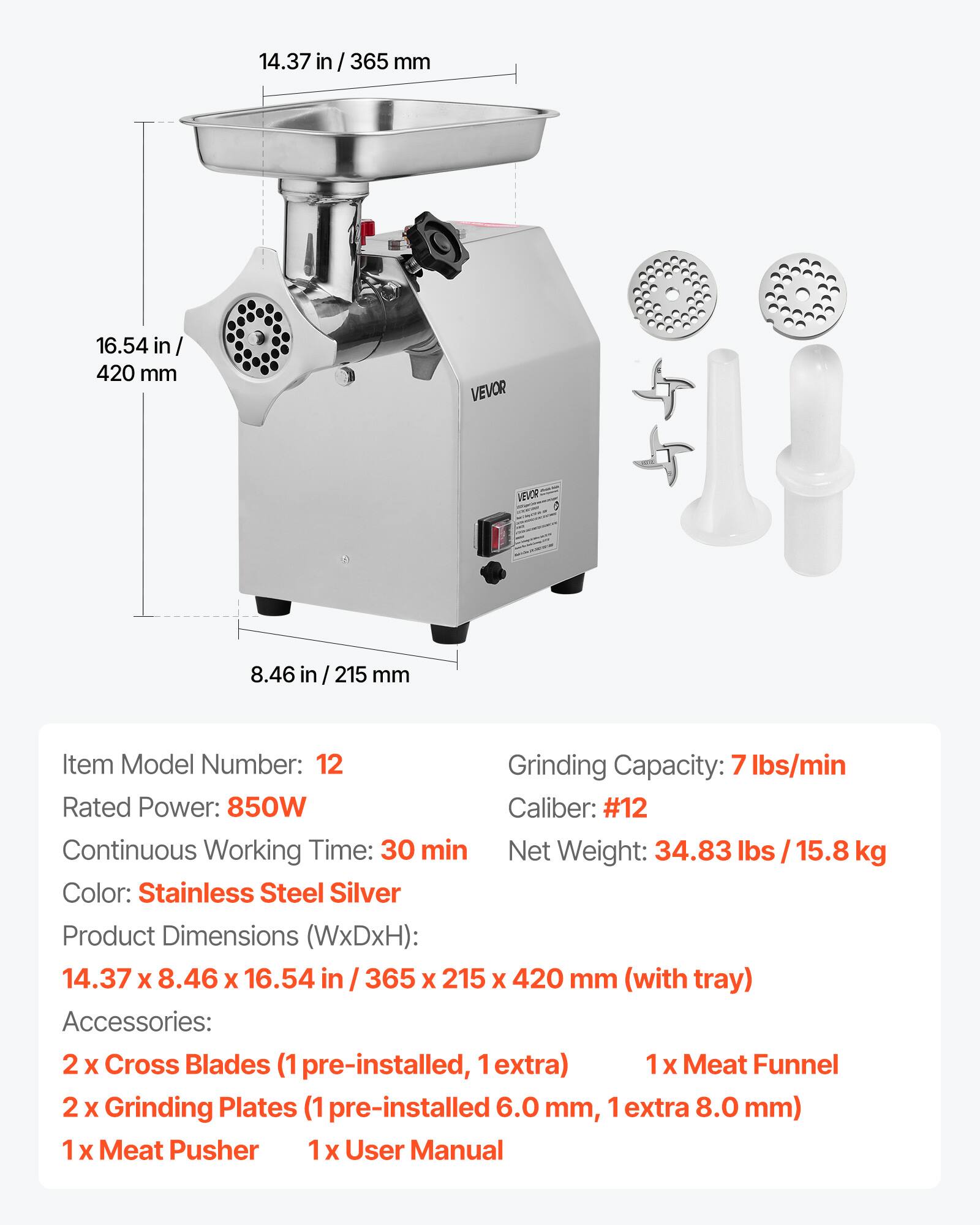 14.37 in/365 mm  
16.54 in/420 mm  
8.46 in/215 mm  

VEVOR  

Item Model Number: 12  
Grinding Capacity: 7 lbs/min  
Rated Power: 850W  
Caliber: #12  
Continuous Working Time: 30 min  
Net Weight: 34.83 lbs / 15.8 kg  
Color: Stainless Steel Silver  
Product Dimensions (WxDxH): 14.37 x 8.46 x 16.54 in / 365 x 215 x 420 mm (with tray)  

Accessories:  
2 x Cross Blades (1 pre-installed, 1 extra)  
1 x Meat Funnel  
2 x Grinding Plates (1 pre-installed 6.0 mm, 1 extra 8.0 mm)  
1 x Meat Pusher  
1 x User Manual