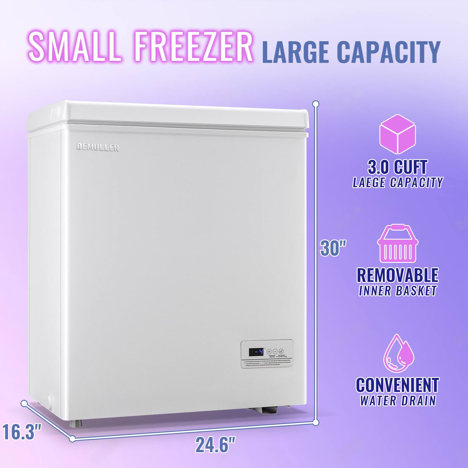 SMALL FREEZER LARGE CAPACITY  
DEMULLER  
3.0 CUFT LARGE CAPACITY  
30" REMOVABLE INNER BASKET  
CONVENIENT WATER DRAIN  
16.3" x 24.6"