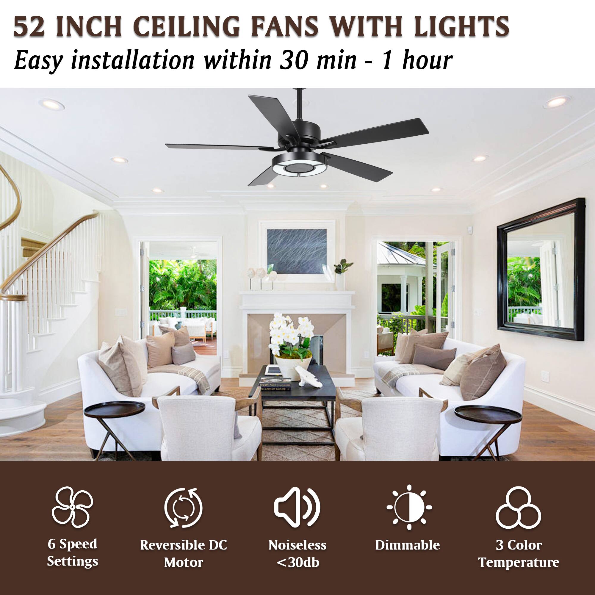 52 INCH CEILING FANS WITH LIGHTS  
Easy installation within 30 min - 1 hour  

6 Speed Settings  
Reversible DC Motor  
Noiseless <30db  
Dimmable  
3 Color Temperature