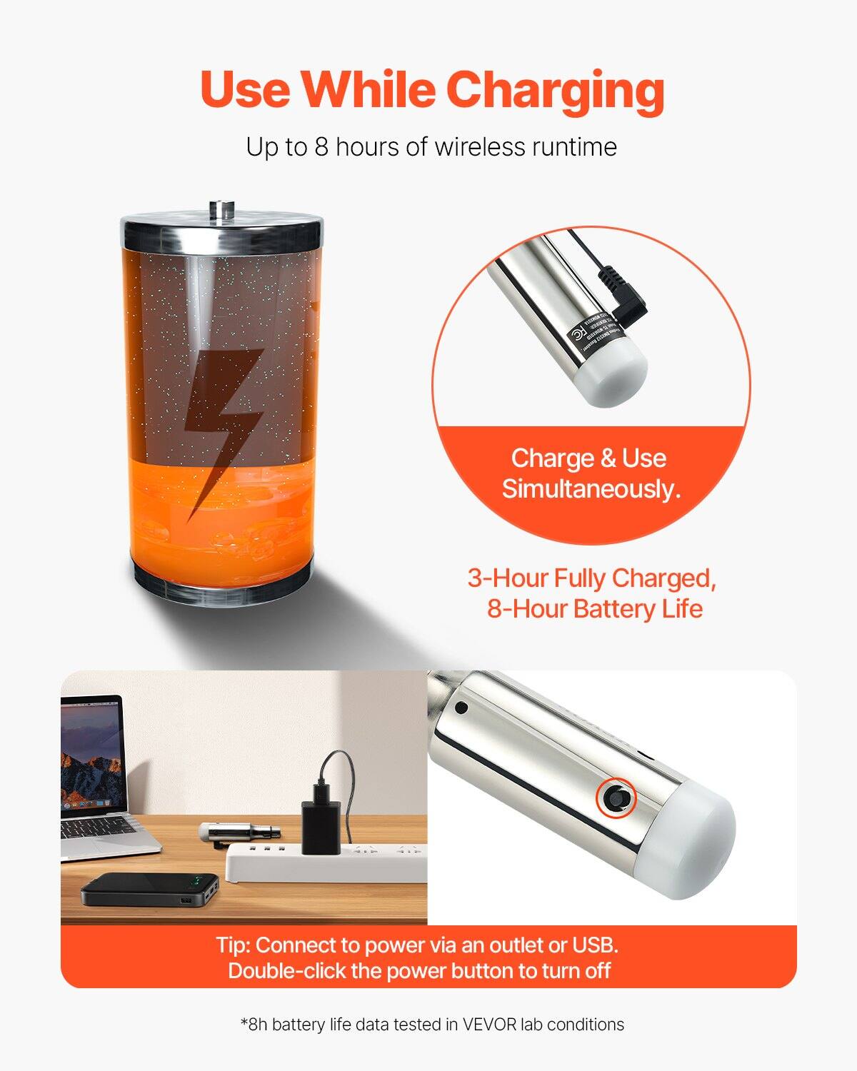 Use While Charging  
Up to 8 hours of wireless runtime  

Charge & Use Simultaneously.  

3-Hour Fully Charged, 8-Hour Battery Life  

Tip: Connect to power via an outlet or USB. Double-click the power button to turn off  

*8h battery life data tested in VEVOR lab conditions