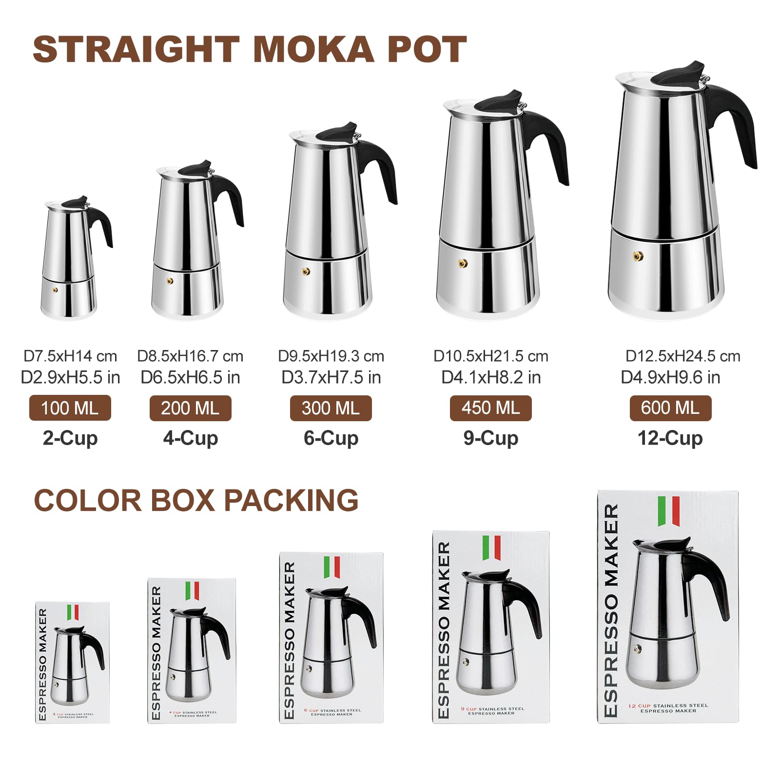 **STRAIGHT MOKA POT**

- D7.5xH14 cm  
  D2.9xH5.5 in  
  100 ML  
  2-Cup

- D8.5xH16.7 cm  
  D6.5xH6.5 in  
  200 ML  
  4-Cup

- D9.5xH19.3 cm  
  D3.7xH7.5 in  
  300 ML  
  6-Cup

- D10.5xH21.5 cm  
  D4.1xH8.2 in  
  450 ML  
  9-Cup

- D12.5xH24.5 cm  
  D4.9xH9.6 in  
  600 ML  
  12-Cup

**COLOR BOX PACKING**

- ESPRESSO MAKER  
  2-Cup  
  4-Cup  
  6-Cup  
  9-Cup  
  12-Cup