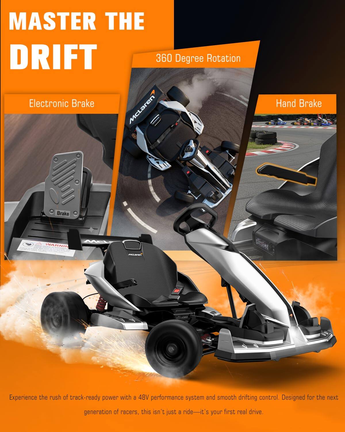 MASTER THE DRIFT  
360 Degree Rotation  
Electronic Brake  
Hand Brake  

Experience the rush of track-ready power with a 48V performance system and smooth drifting control. Designed for the next generation of racers, this isn't just a ride—it's your first real drive.
