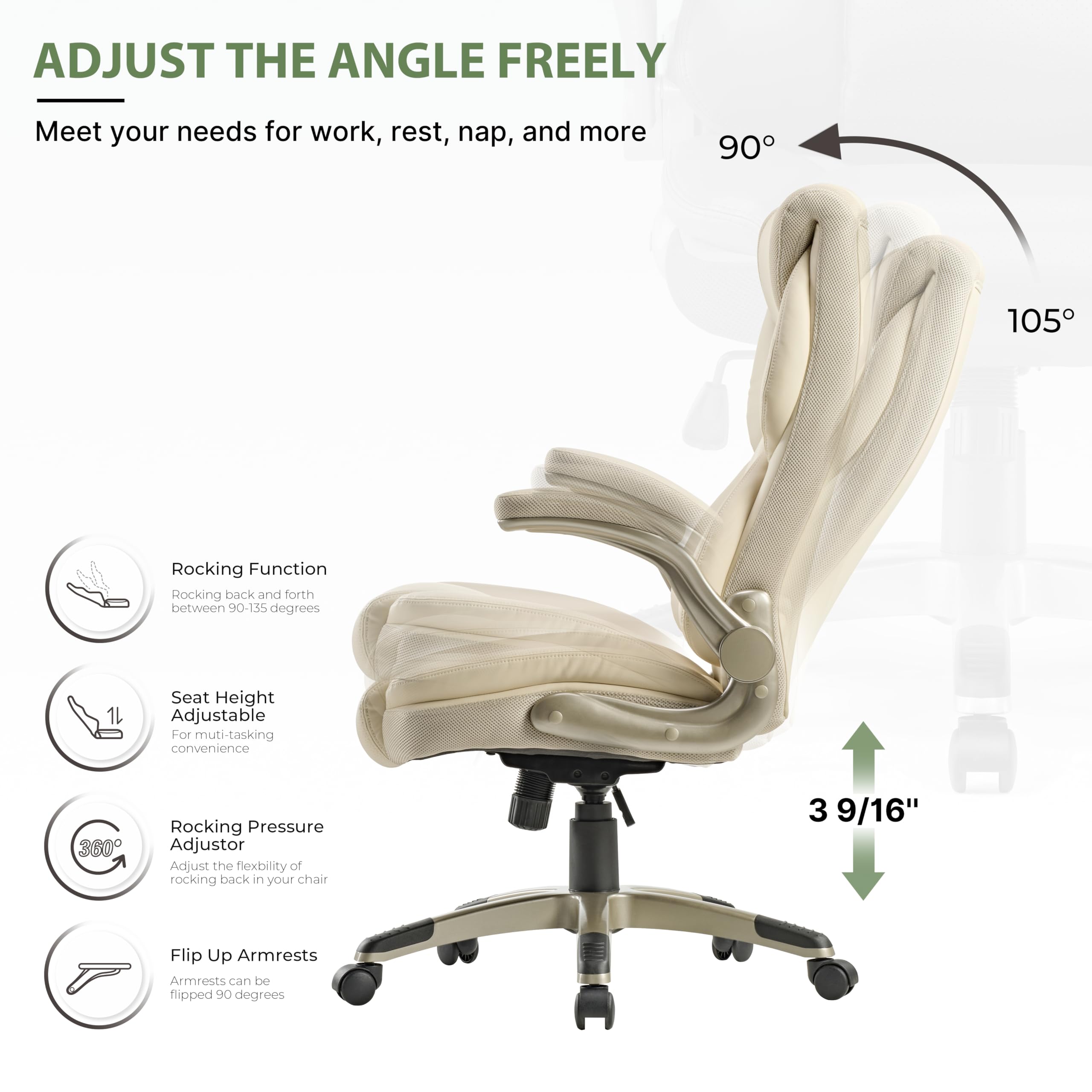 ADJUST THE ANGLE FREELY
Meet your needs for work, rest, nap, and more

90 105
Rocking Function
Rocking back and forth between 90-135 degrees

Seat Height Adjustable
For muti-tasking convenience

Rocking Pressure Adjustor
Adjust the fiexbility of rocking back in your chair

3 9/16"

Flip Up Armrests
Armrests can be flipped 90 degrees