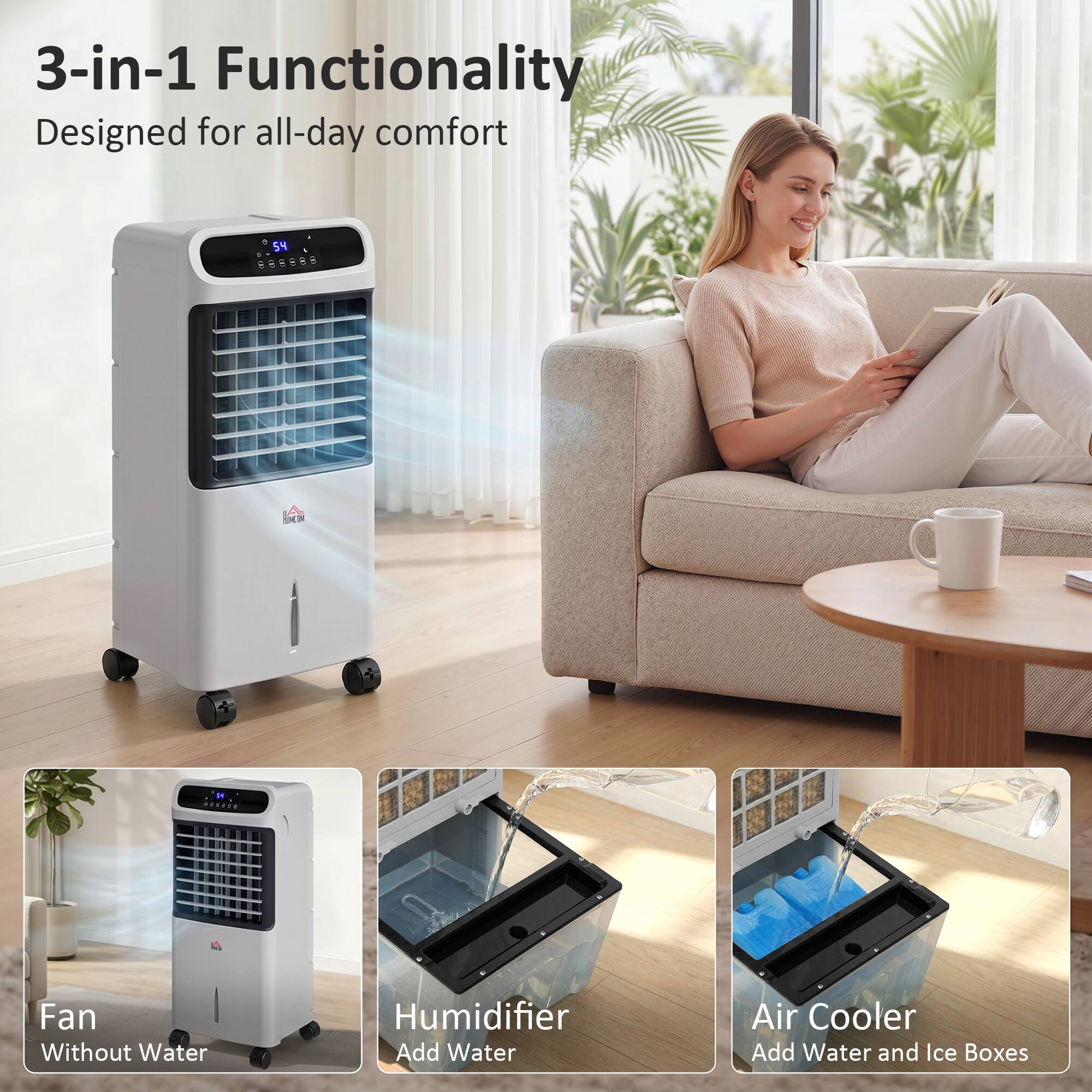 3-in-1 Functionality  
Designed for all-day comfort  

Fan  
Without Water  

Humidifier  
Add Water  

Air Cooler  
Add Water and Ice Boxes