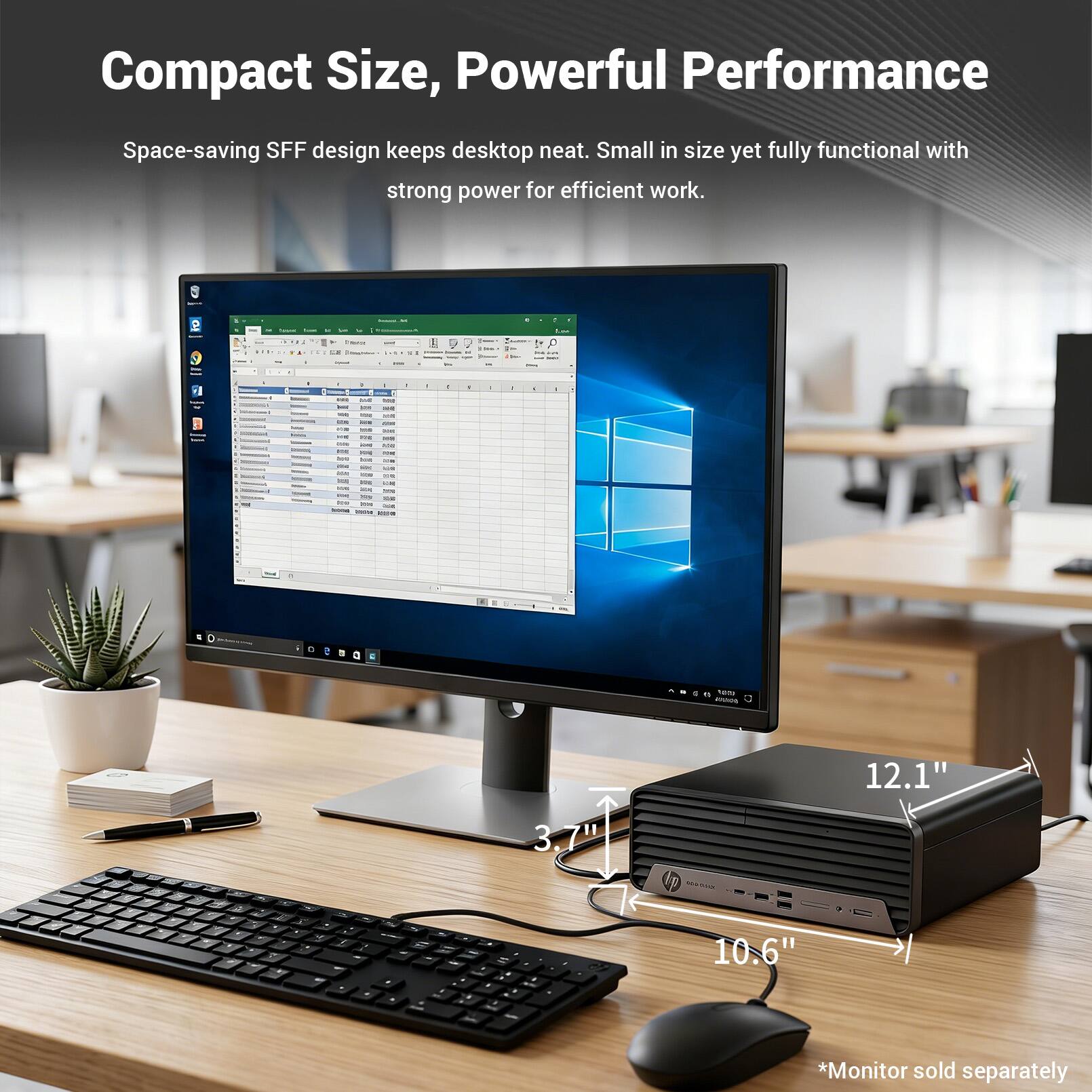 Compact Size, Powerful Performance  
Space-saving SFF design keeps desktop neat. Small in size yet fully functional with strong power for efficient work.  

TV - 12.1" 3.7" 3 p M 4 2 - - - Z e 10.6"  
*Monitor sold separately