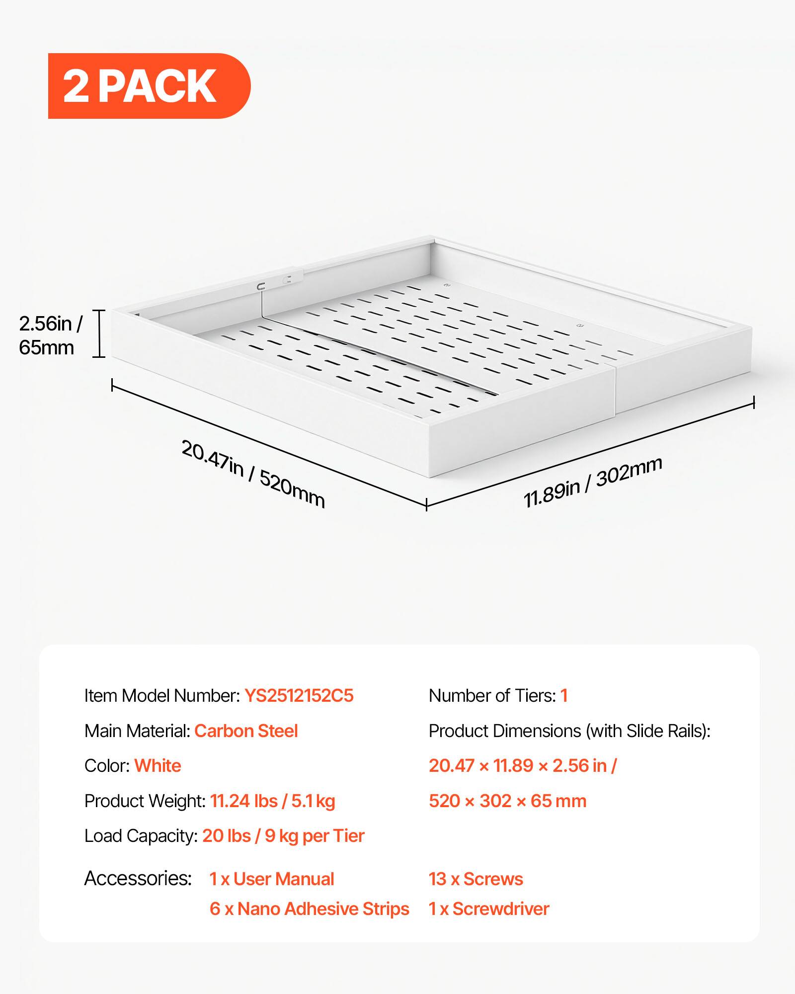 2 PACK

2.56in / 65mm  
20.47in / 520mm  
11.89in / 302mm

Item Model Number: YS2512152C5  
Number of Tiers: 1  
Main Material: Carbon Steel  
Color: White  
Product Dimensions (with Slide Rails): 20.47 x 11.89 x 2.56 in / 520 x 302 x 65 mm  
Product Weight: 11.24 lbs / 5.1 kg  
Load Capacity: 20 lbs / 9 kg per Tier  

Accessories:  
1 x User Manual  
6 x Nano Adhesive Strips  
13 x Screws  
1 x Screwdriver