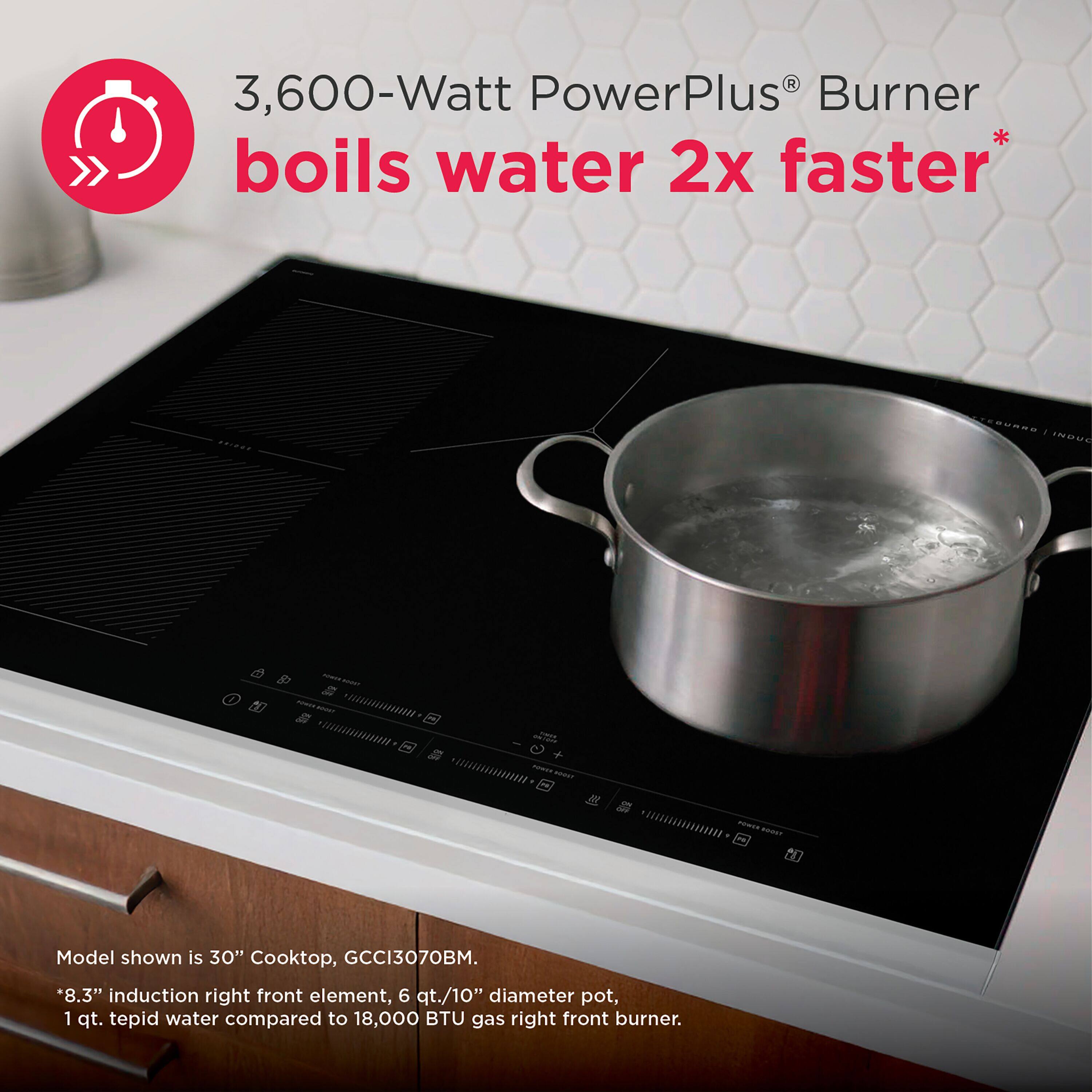 3,600-Watt PowerPlus Burner boils water 2x faster*  
Model shown is 30" Cooktop, GCCI3070BM.  
*8.3" induction right front element, 6 qt./10" diameter pot, 1 qt. tepid water compared to 18,000 BTU gas right front burner.