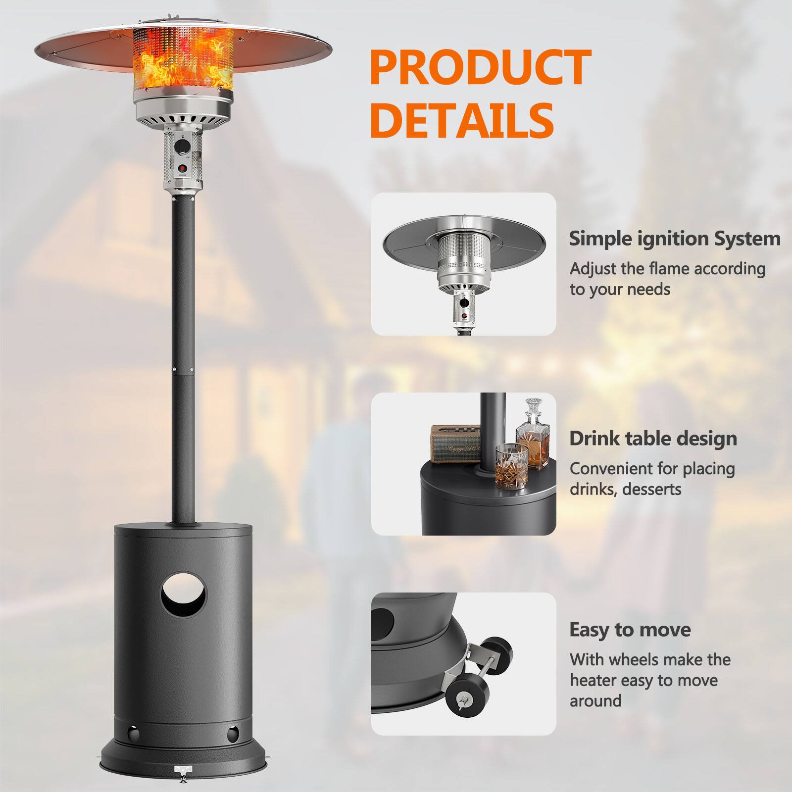 PRODUCT DETAILS

- Simple ignition System
  - Adjust the flame according to your needs

- Drink table design
  - Convenient for placing drinks, desserts

- Easy to move
  - With wheels make the heater easy to move around