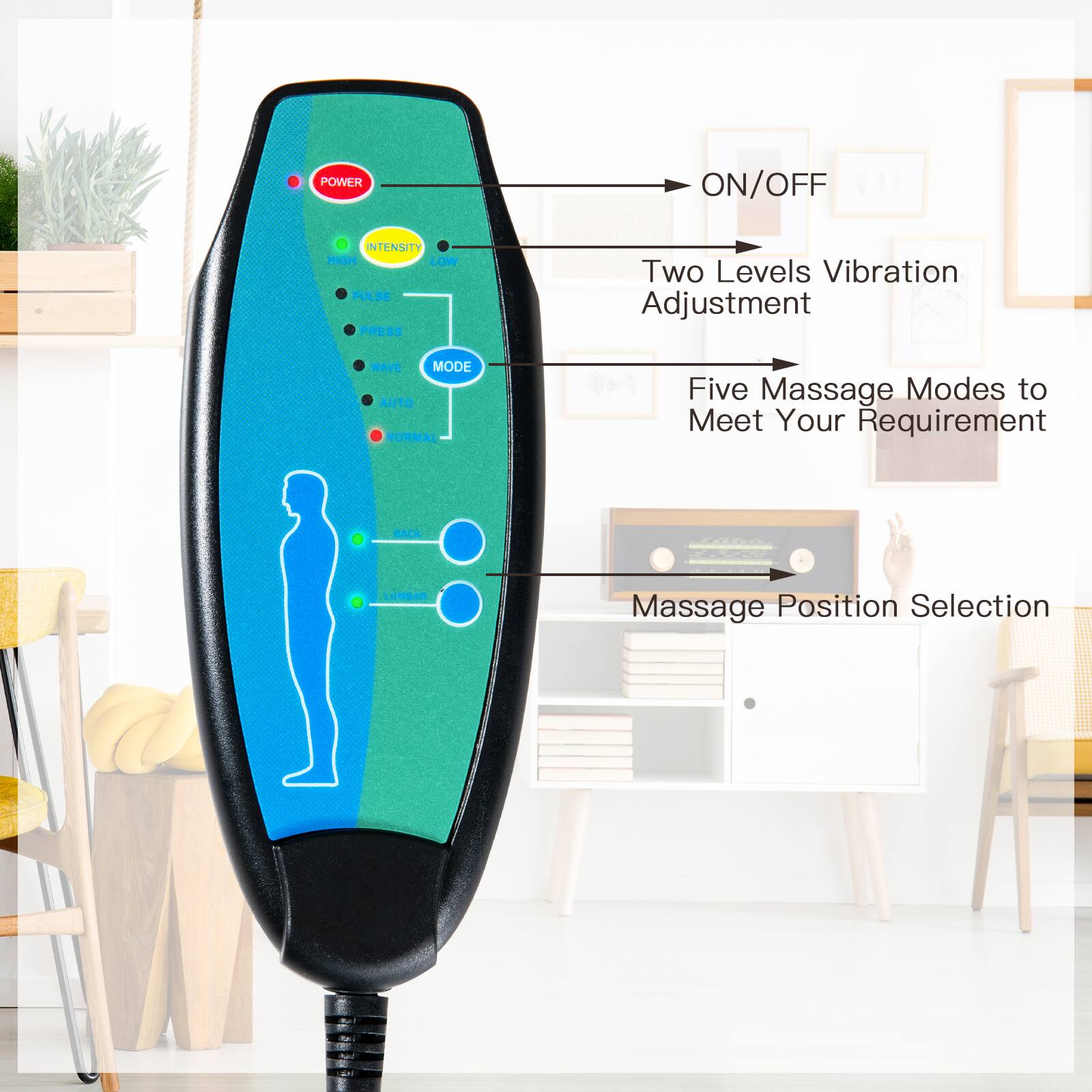 - POWER ON/OFF
- INTENSITY HIGH LOW
- PULSE PRESS
- WAVE MODE
- AUTO NORMAL
- Two Levels Vibration Adjustment
- Five Massage Modes to Meet Your Requirement
- BACK LUMBAR
- Massage Position Selection