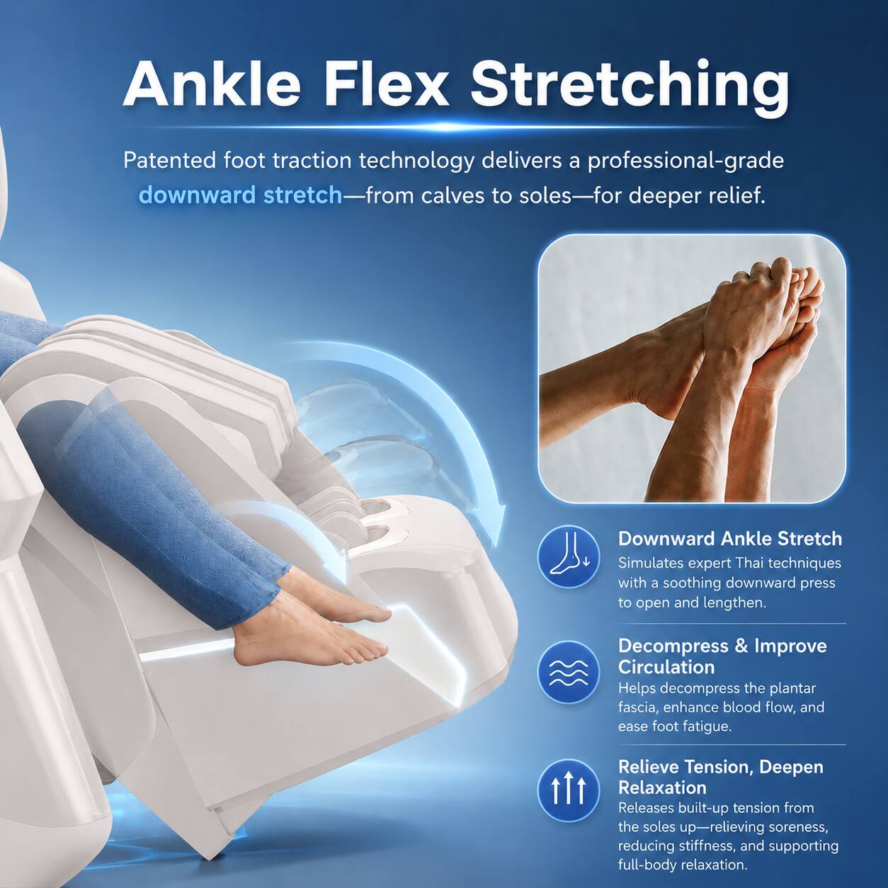 Ankle Flex Stretching

Patented foot traction technology delivers a professional-grade downward stretch—from calves to soles—for deeper relief.

Downward Ankle Stretch
Simulates expert Thai techniques with a soothing downward press to open and lengthen.

Decompress & Improve Circulation
Helps decompress the plantar fascia, enhance blood flow, and ease foot fatigue.

Relieve Tension, Deepen Relaxation
Releases built-up tension from the soles up—relieving soreness, reducing stiffness, and supporting full-body relaxation.