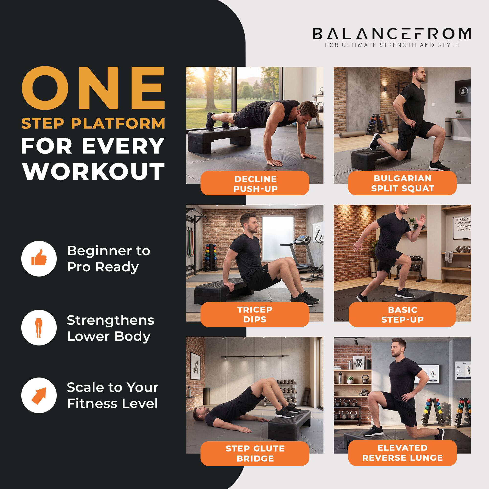 ONE STEP PLATFORM FOR EVERY WORKOUT  
BALANCEFROM FOR ULTIMATE STRENGTH AND STYLE  

DECLINE PUSH-UP  
BULGARIAN SPLIT SQUAT  
TRICEP DIPS  
BASIC STEP-UP  
STEP GLUTE BRIDGE  
ELEVATED REVERSE LUNGE  

Beginner to Pro Ready  
Strengthens Lower Body  
Scale to Your Fitness Level