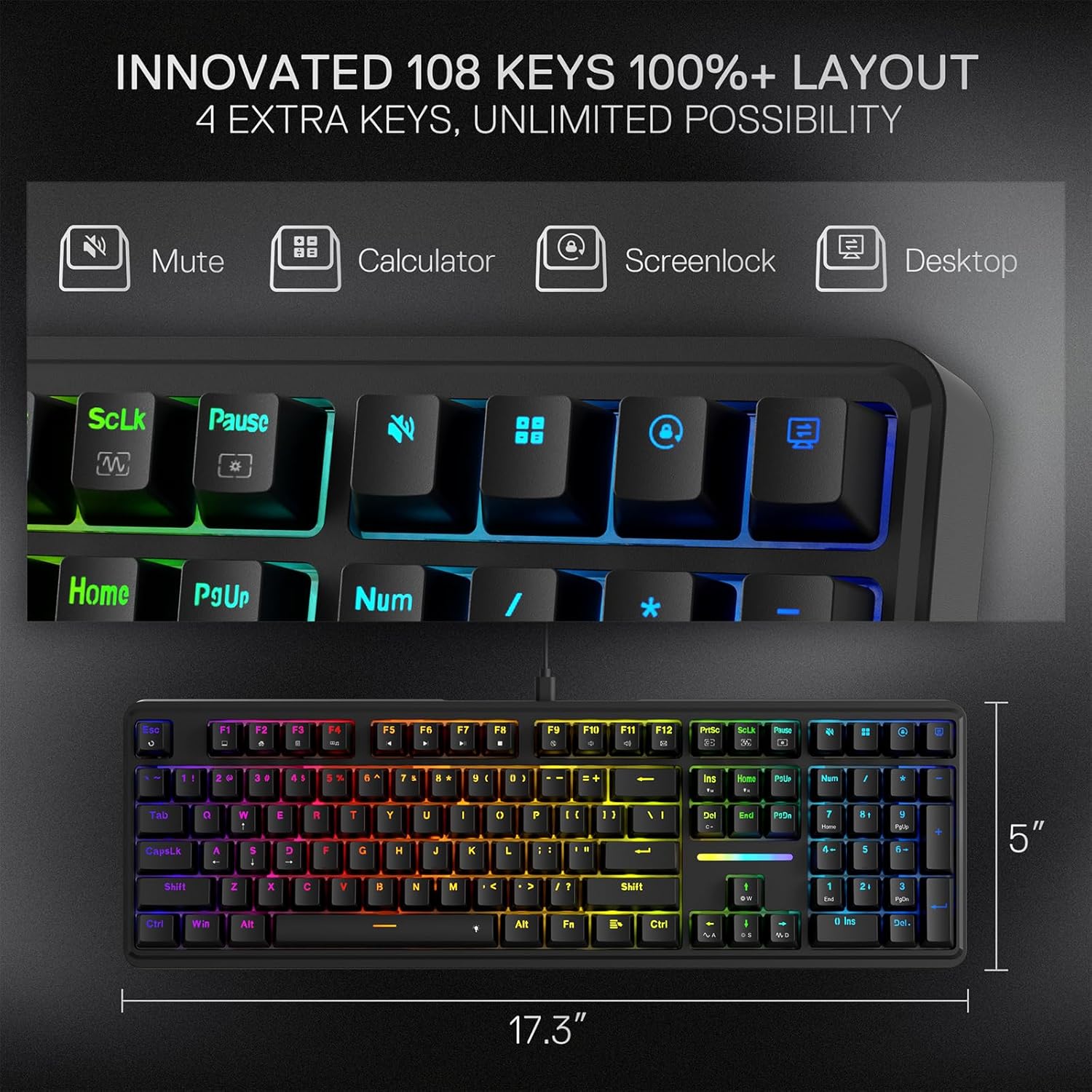 INNOVATED 108 KEYS 100%+ LAYOUT  
4 EXTRA KEYS, UNLIMITED POSSIBILITY

Mute  
Calculator  
Screenlock  
Desktop

ScLk  
Pause  
Home  
PgUp  
Num  
Esc  
F1  
F2  
F3  
F4  
F5  
F6  
F7  
F8  
F9  
F10  
F11  
F12  
PrtSc  
Sout  
Prote

0  
1  
2  
3  
4  
5  
6  
7  
8  
9  
=  
Ins  
Home

Tab  
CapsLk  
0  
1  
2  
3  
4  
5  
6  
7  
8  
9  
-  
=  
Shift  
2  
X  
C  
V  
B  
N  
M  
,  
.  
Shift  
-  
Ctrl  
Win  
Alt  
Alt  
Fn  
Ctrl  
Del

17.3"  
5"