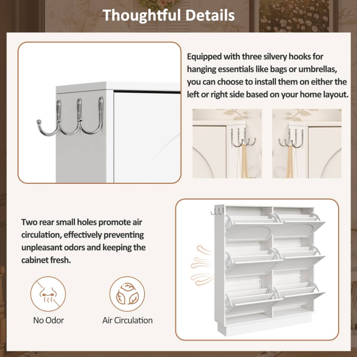 Thoughtful Details

- Equipped with three silvery hooks for hanging essentials like bags or umbrellas, you can choose to install them on either the left or right side based on your home layout.

- Two rear small holes promote air circulation, effectively preventing unpleasant odors and keeping the cabinet fresh.

- No Odor
- Air Circulation