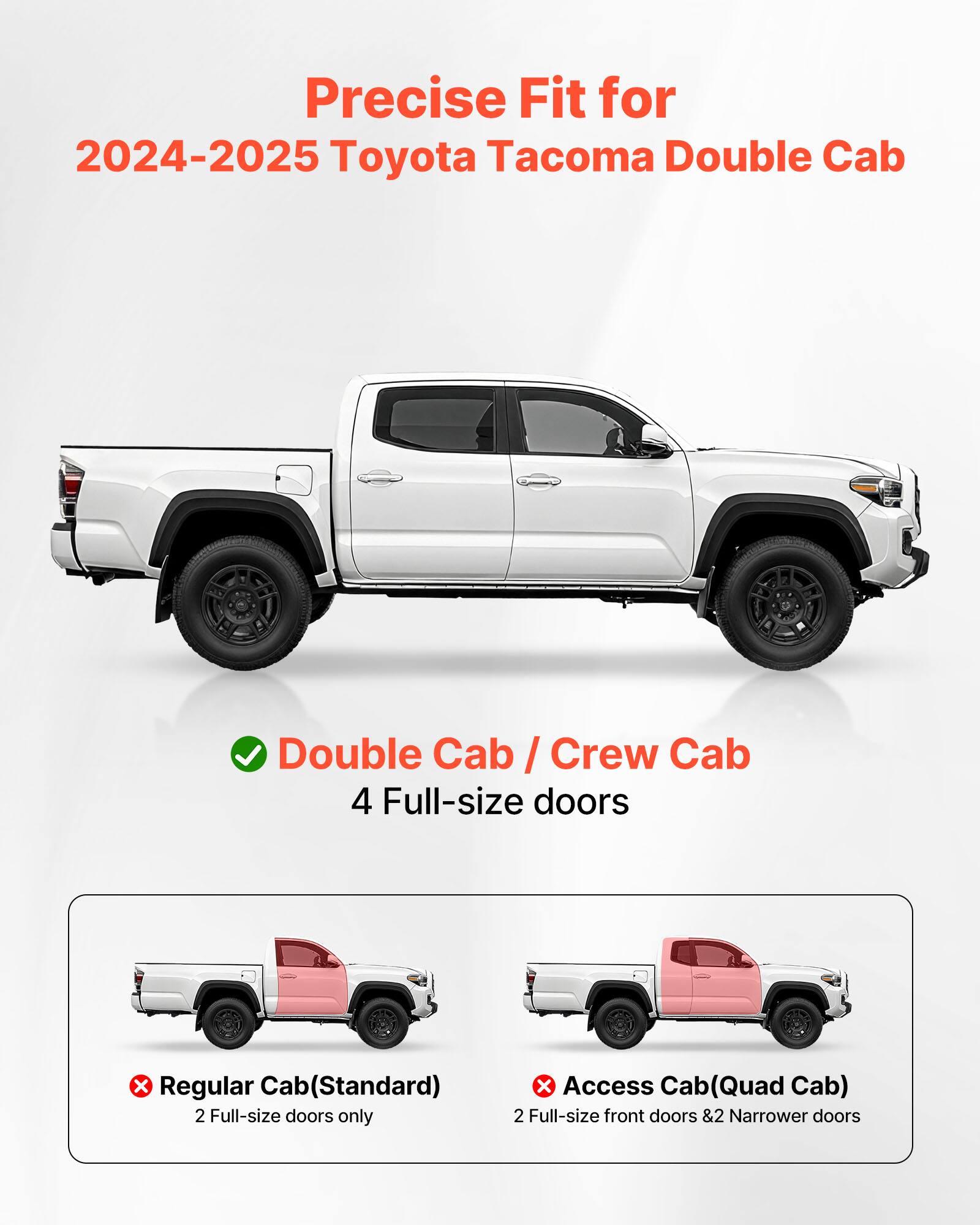 Precise Fit for 2024-2025 Toyota Tacoma Double Cab

Double Cab / Crew Cab
4 Full-size doors

Regular Cab (Standard)
2 Full-size doors only

Access Cab (Quad Cab)
2 Full-size front doors & 2 Narrower doors