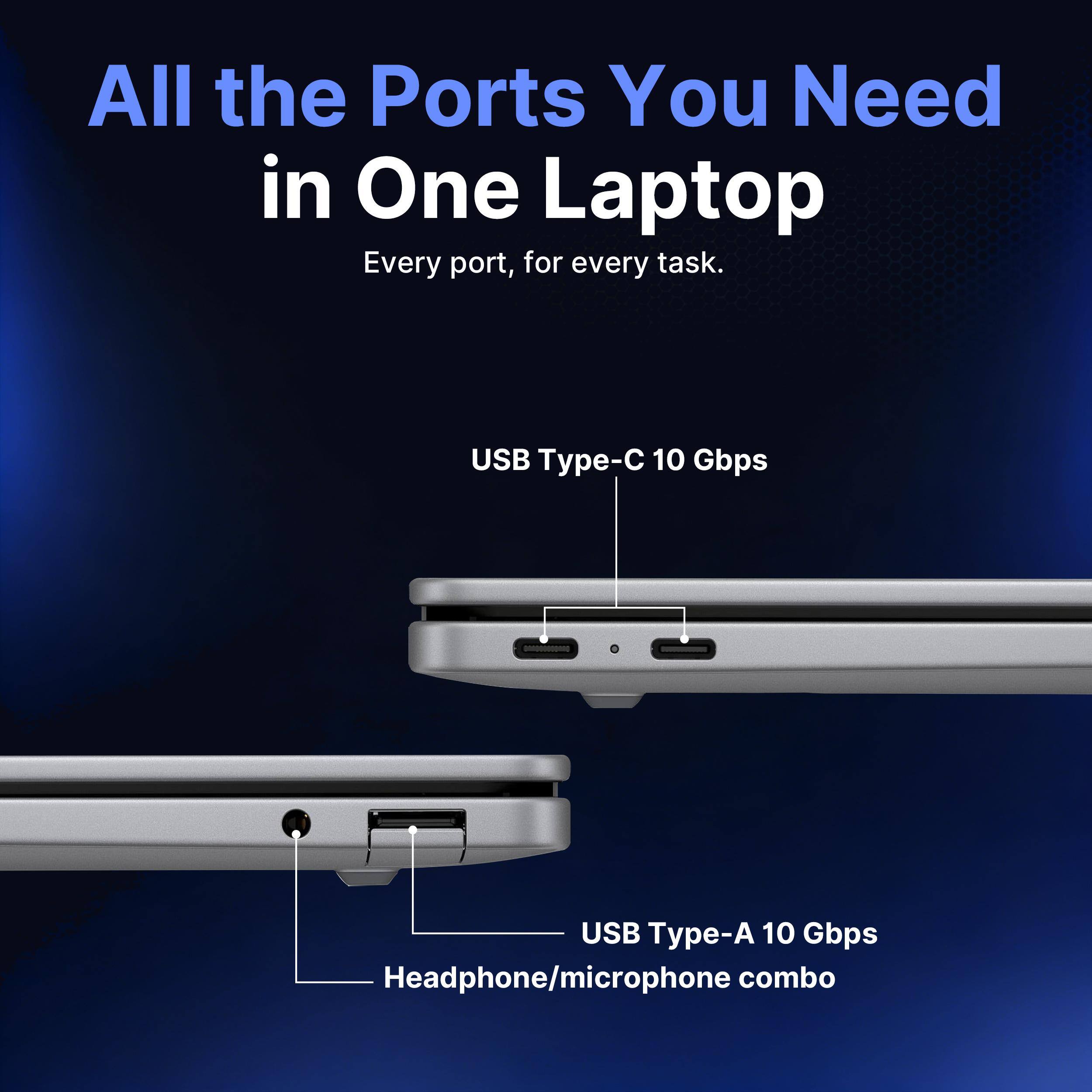 All the Ports You Need in One Laptop  
Every port, for every task.  
USB Type-C 10 Gbps  
USB Type-A 10 Gbps  
Headphone/microphone combo