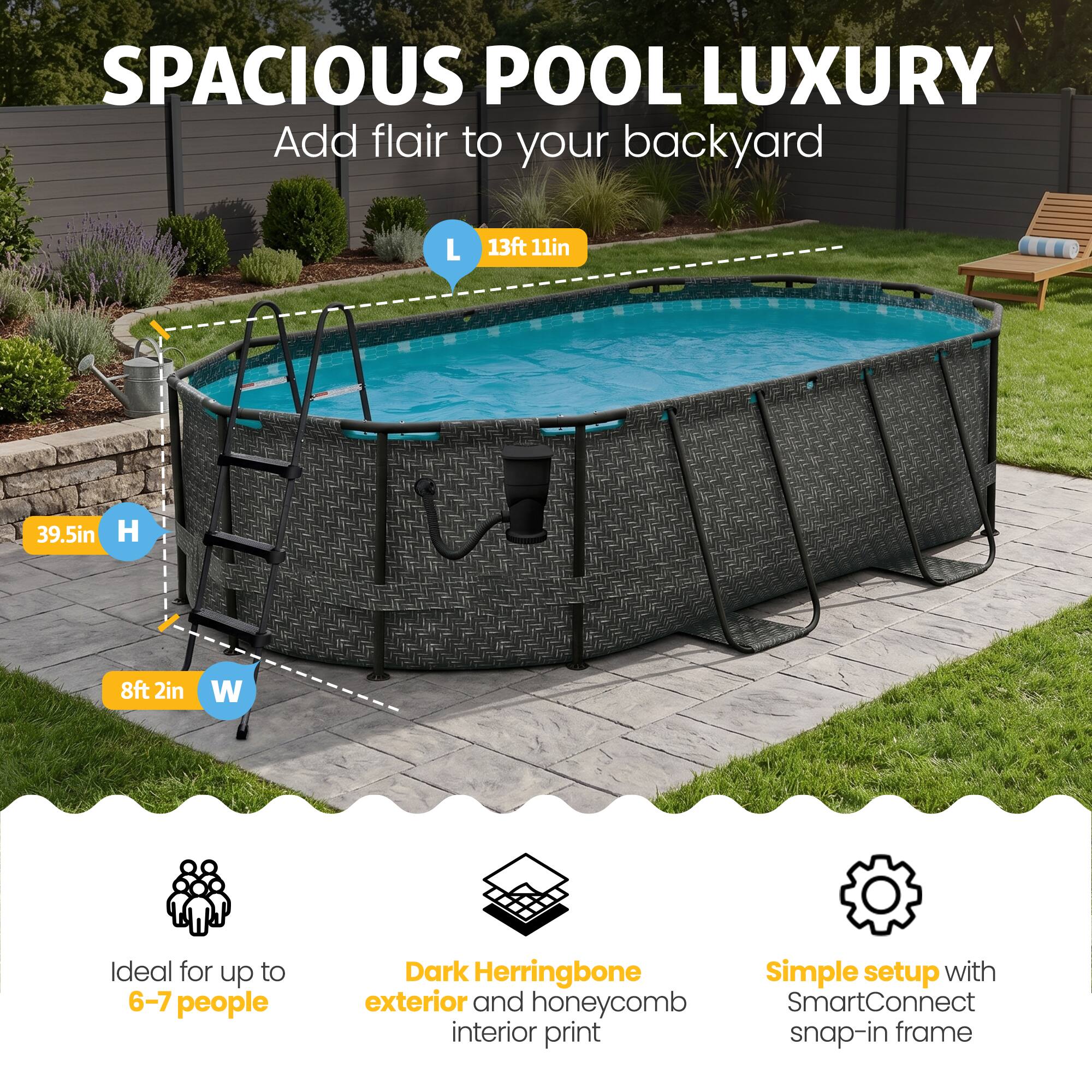 SPACIOUS POOL LUXURY  
Add flair to your backyard  

L 13ft 11in  
H 39.5in  
W 8ft 2in  

Ideal for up to 6-7 people  
Dark Herringbone exterior and honeycomb interior print  
Simple setup with SmartConnect snap-in frame