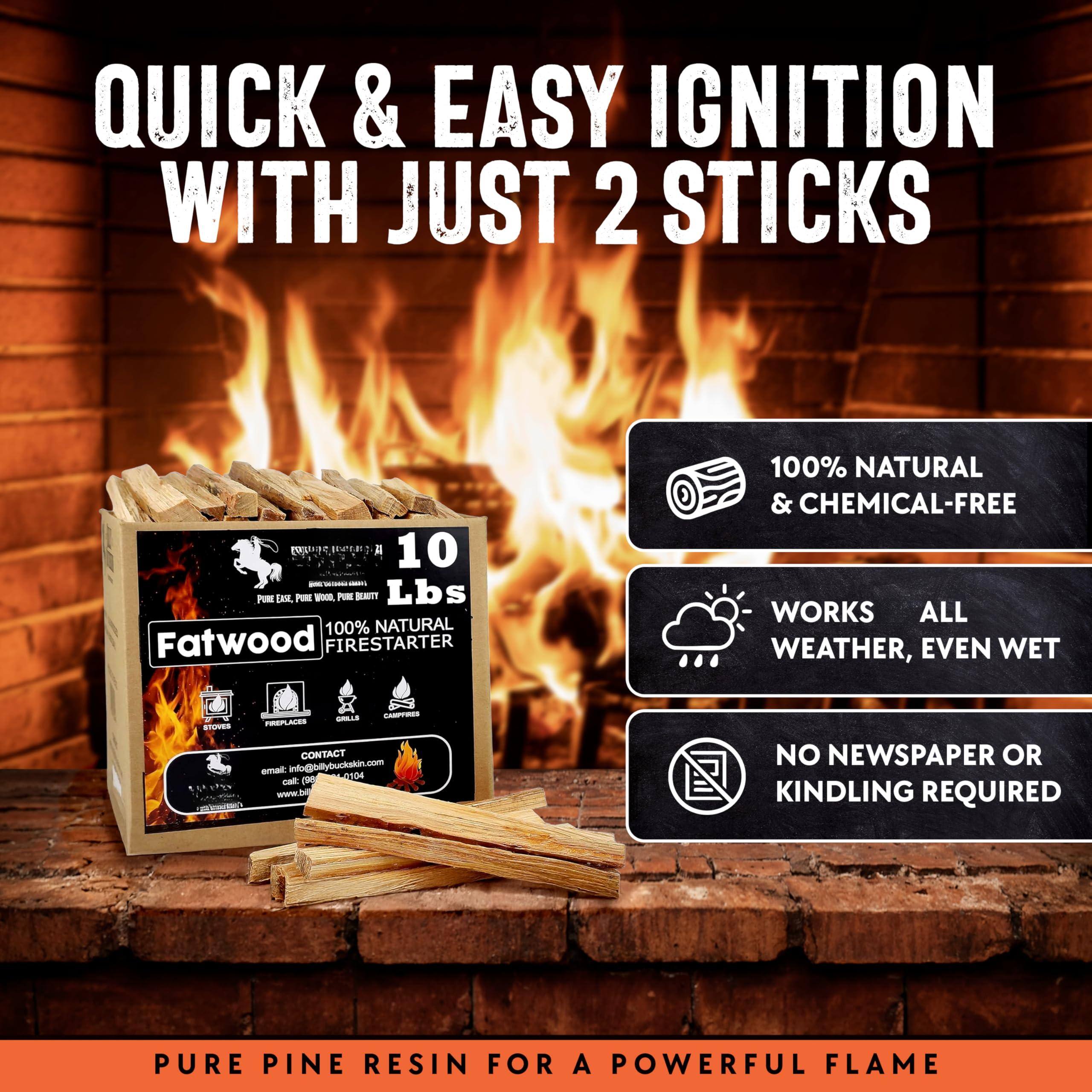 QUICK & EASY IGNITION WITH JUST 2 STICKS

10 Lbs

Fatwood
100% NATURAL FIRESTARTER

100% NATURAL & CHEMICAL-FREE

WORKS ALL WEATHER, EVEN WET

NO NEWSPAPER OR KINDLING REQUIRED

PURE PINE RESIN FOR A POWERFUL FLAME

CONTACT: email@bllybocksti.com
www.bllybocksti.com