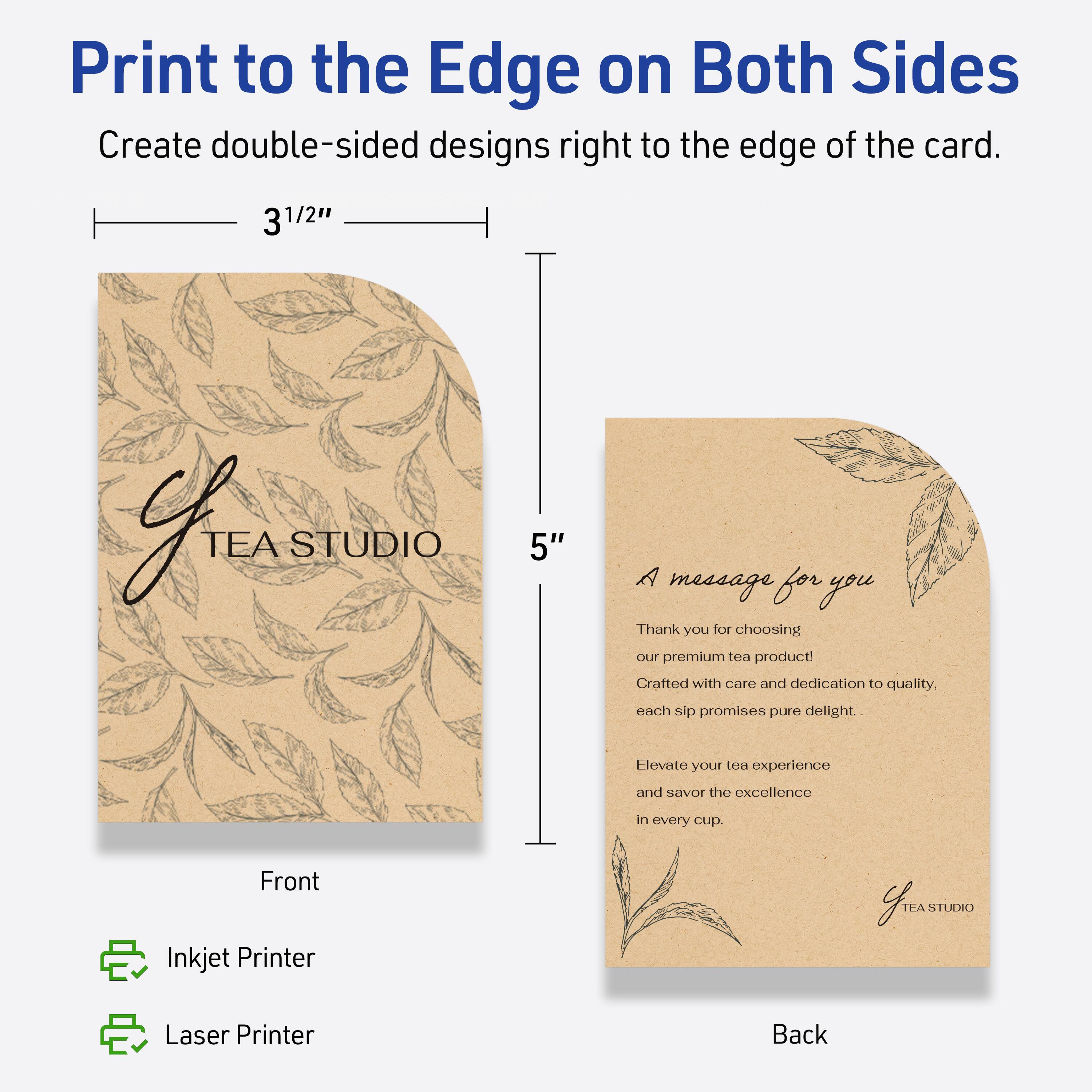 Print to the Edge on Both Sides  
Create double-sided designs right to the edge of the card.

3 1/2"  
5"

Front  
Inkjet Printer  
Laser Printer

Back  
A message for you  
Thank you for choosing our premium tea product!  
Crafted with care and dedication to quality. Each sip promises pure delight.  
Elevate your tea experience and savor the excellence in every cup.  

TEA STUDIO