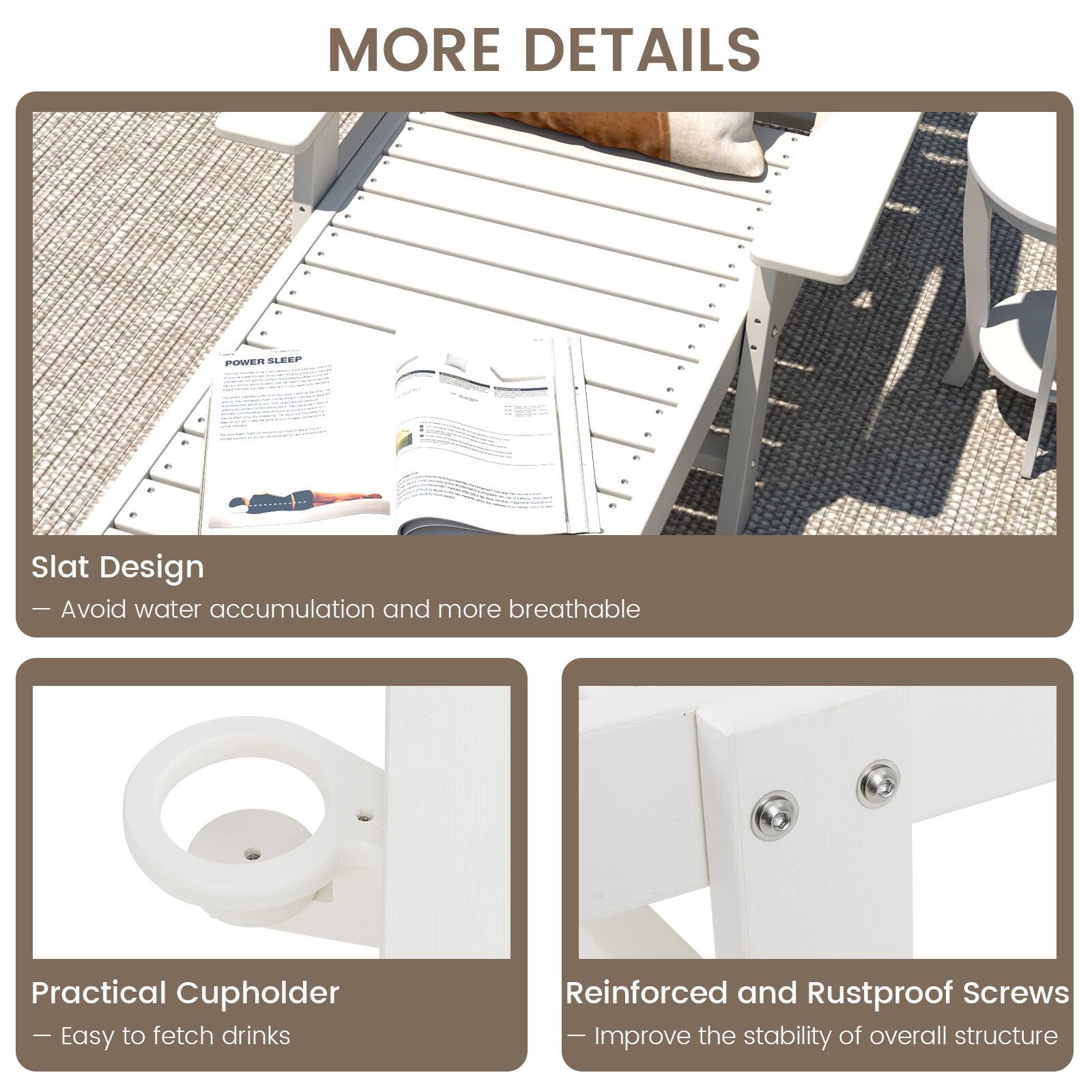 MORE DETAILS

POWER SLEEP

Slat Design
- Avoid water accumulation and more breathable

Practical Cupholder
- Easy to fetch drinks

Reinforced and Rustproof Screws
- Improve the stability of overall structure