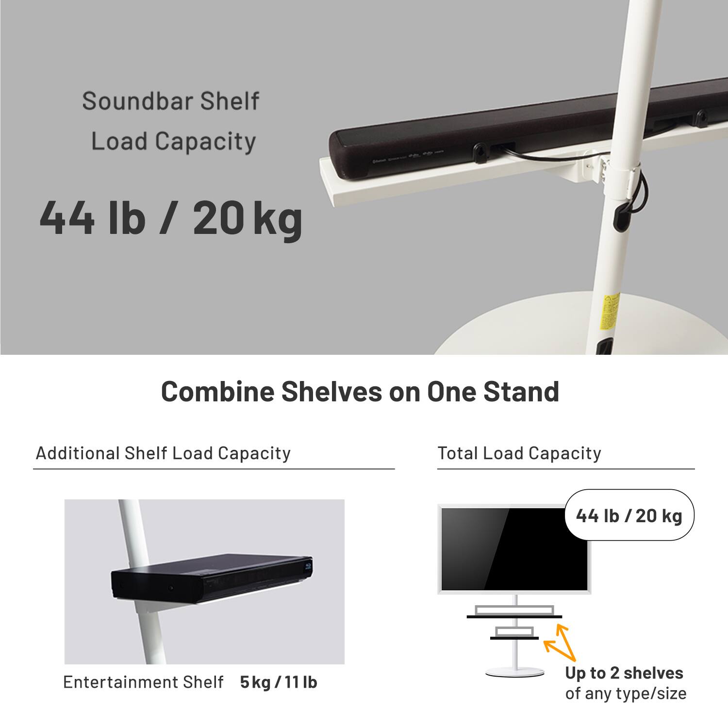 Soundbar Shelf Load Capacity: 44 lb / 20 kg

Combine Shelves on One Stand

Additional Shelf Load Capacity: 5 kg / 11 lb

Total Load Capacity: 44 lb / 20 kg

Entertainment Shelf: 5 kg / 11 lb

Up to 2 shelves of any type/size