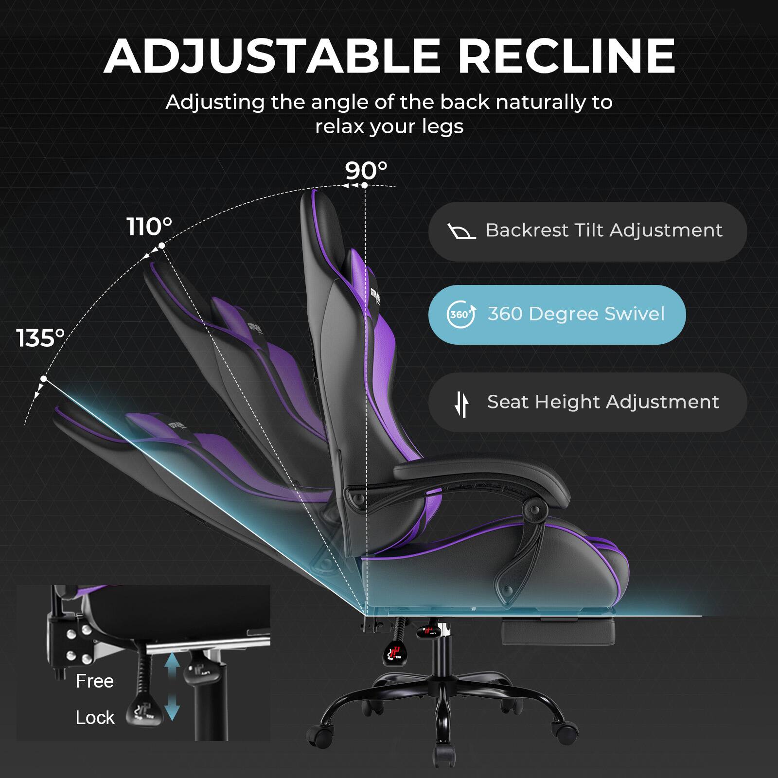 ADJUSTABLE RECLINE  
Adjusting the angle of the back naturally to relax your legs  
90° 110° 135°  
Backrest Tilt Adjustment  
360° Degree Swivel  
Seat Height Adjustment  
Free Lock