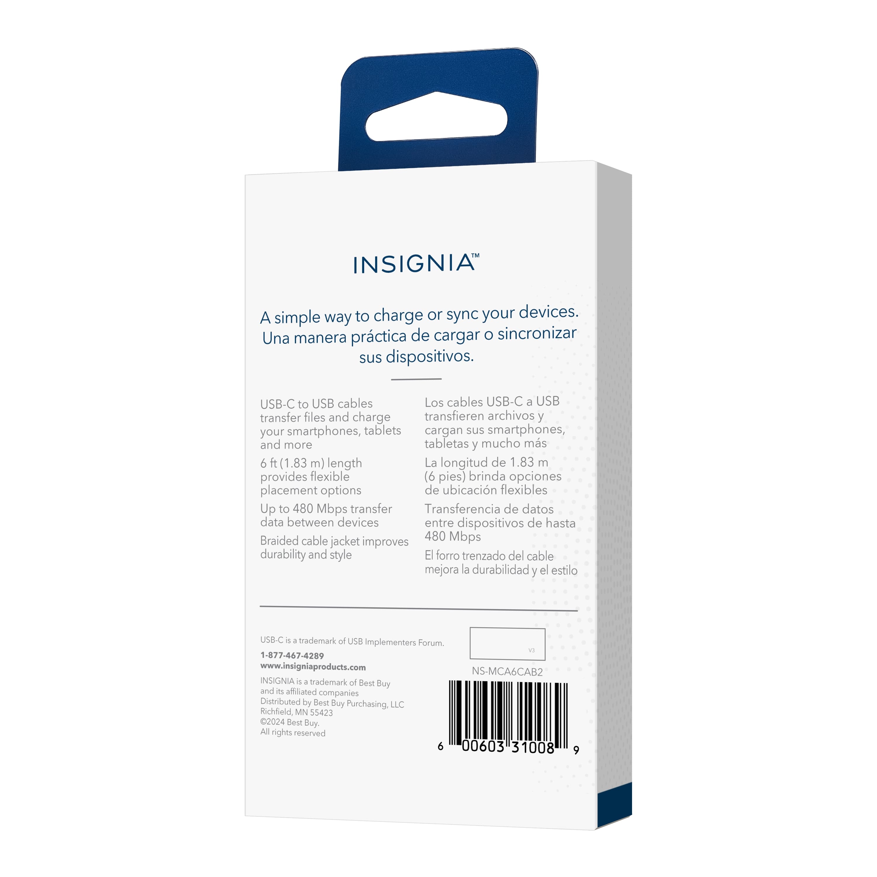 INSIGNIA
A simple way to charge or sync your devices.
Una manera práctica de cargar o sincronizar sus dispositivos.
USB-C to USB cables
Los cables USB-C a USB transfer files and charge
transfieren archivos y cargan sus smartphones, tabletas y mucho más
6 ft (1.83 m) length
La longitud de 1.83 m
provides flexible placement options
brinda opciones de ubicación flexibles
Up to 480 Mbps transfer
Transferencia de datos entre dispositivos de hasta
Braided cable jacket improves durability and style
El forro trenzado del cable mejora la durabilidad y el estilo
US8-C - 4 trademark of USB implementers Forum
1-877-467-4209
www.insigniaproducts.com
NS-MCA6CAB2
INSIGNIA is a trademark of Best Buy and a affiliated companies
Distributed by Best Buy Purchasing, LLC
Richfield MN 55423
2024 Best Buy.
All rights reserved
6 00603 31008 9