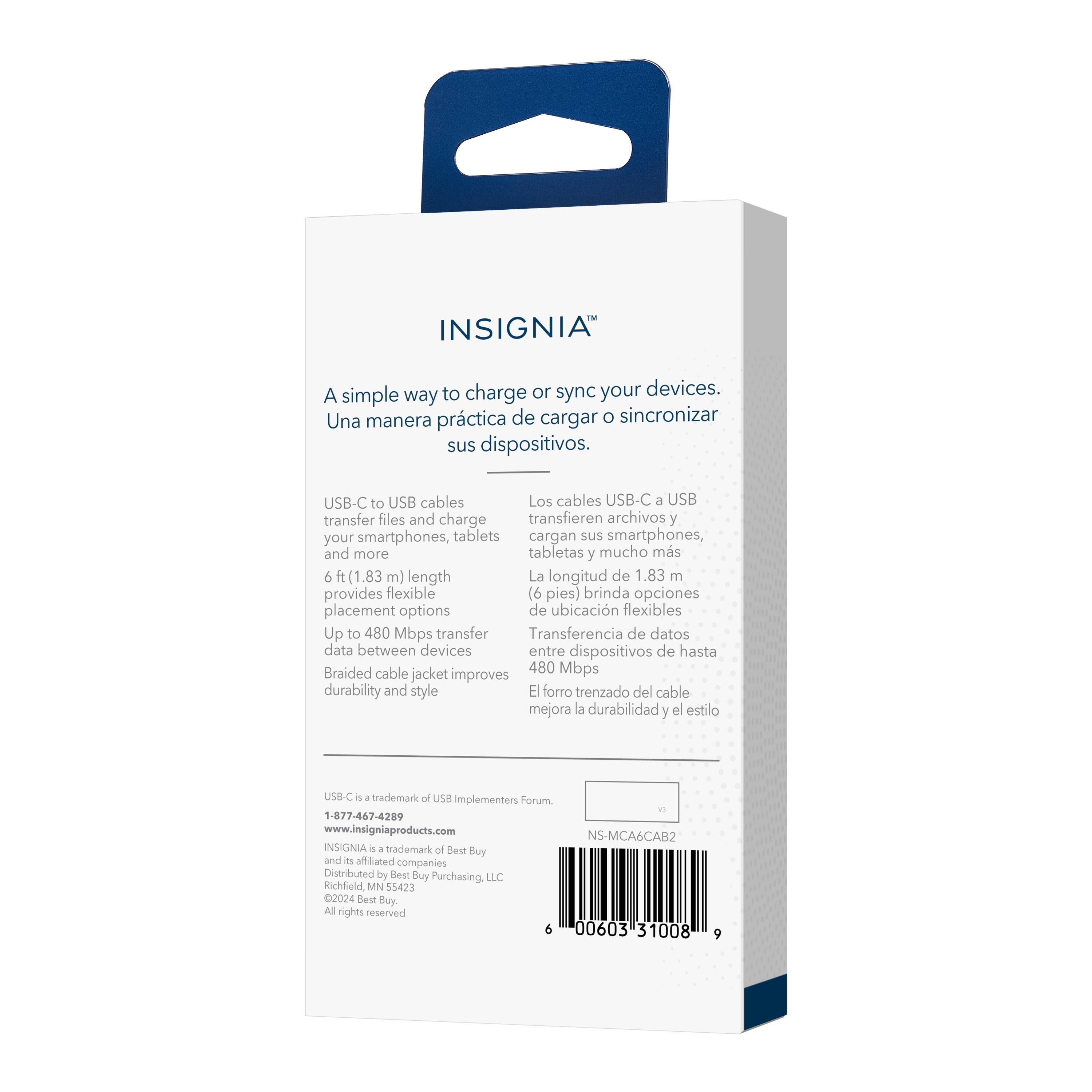 INSIGNIA

A simple way to charge or sync your devices.
Una manera práctica de cargar o sincronizar sus dispositivos.

USB-C to USB cables
Los cables USB-C a USB transfer files and charge
transfieren archivos y cargan sus smartphones, tabletas y mucho más

6 ft (1.83 m) length
La longitud de 1.83 m

provides flexible placement options
brinda opciones de ubicación flexibles

Up to 480 Mbps transfer
Transferencia de datos entre dispositivos de hasta

Braided cable jacket improves durability and style
El forro trenzado del cable mejora la durabilidad y el estilo

US8-C - 4 trademark of USB implementers Forum
1-877-467-4209
www.insigniaproducts.com
NS-MCA6CAB2

INSIGNIA is a trademark of Best Buy and a affiliated companies
Distributed by Best Buy Purchasing, LLC
Richfield MN 55423
2024 Best Buy.
All rights reserved
6 00603 31008 9