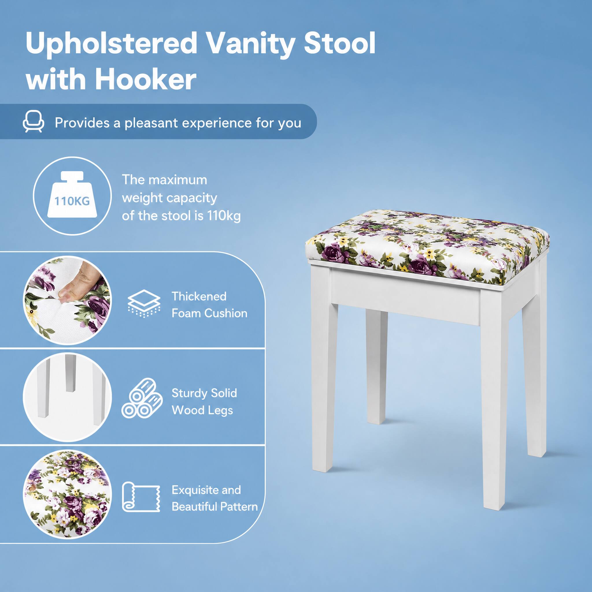 Upholstered Vanity Stool with Hooker

Provides a pleasant experience for you

110KG
The maximum weight capacity of the stool is 110kg

Thickened Foam Cushion

Sturdy Solid Wood Legs

Exquisite and Beautiful Pattern