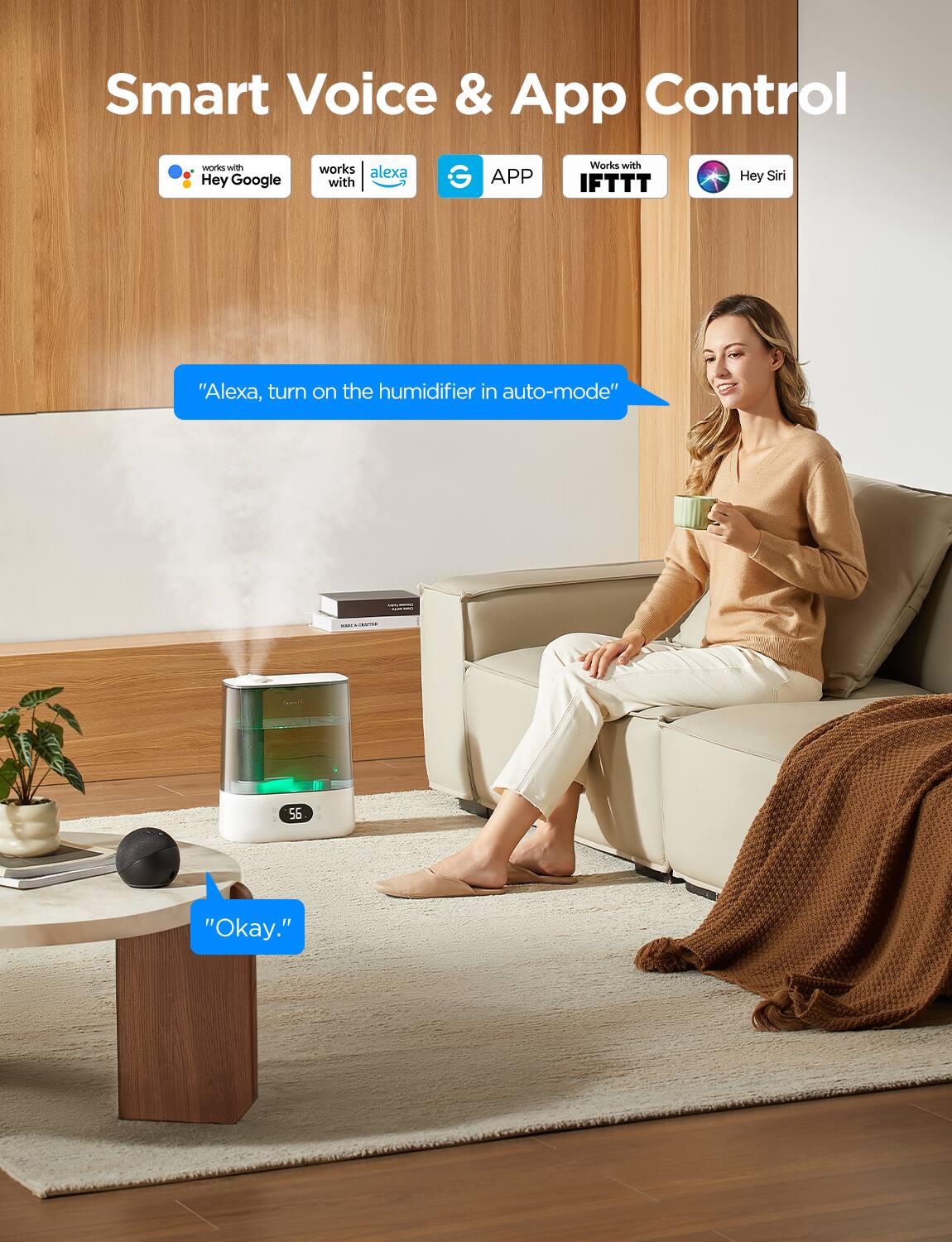 Smart Voice & App Control

- Works with Hey Google
- Works with Alexa
- APP
- Works with IFTTT
- Hey Siri

"Alexa, turn on the humidifier in auto-mode"

"Okay."