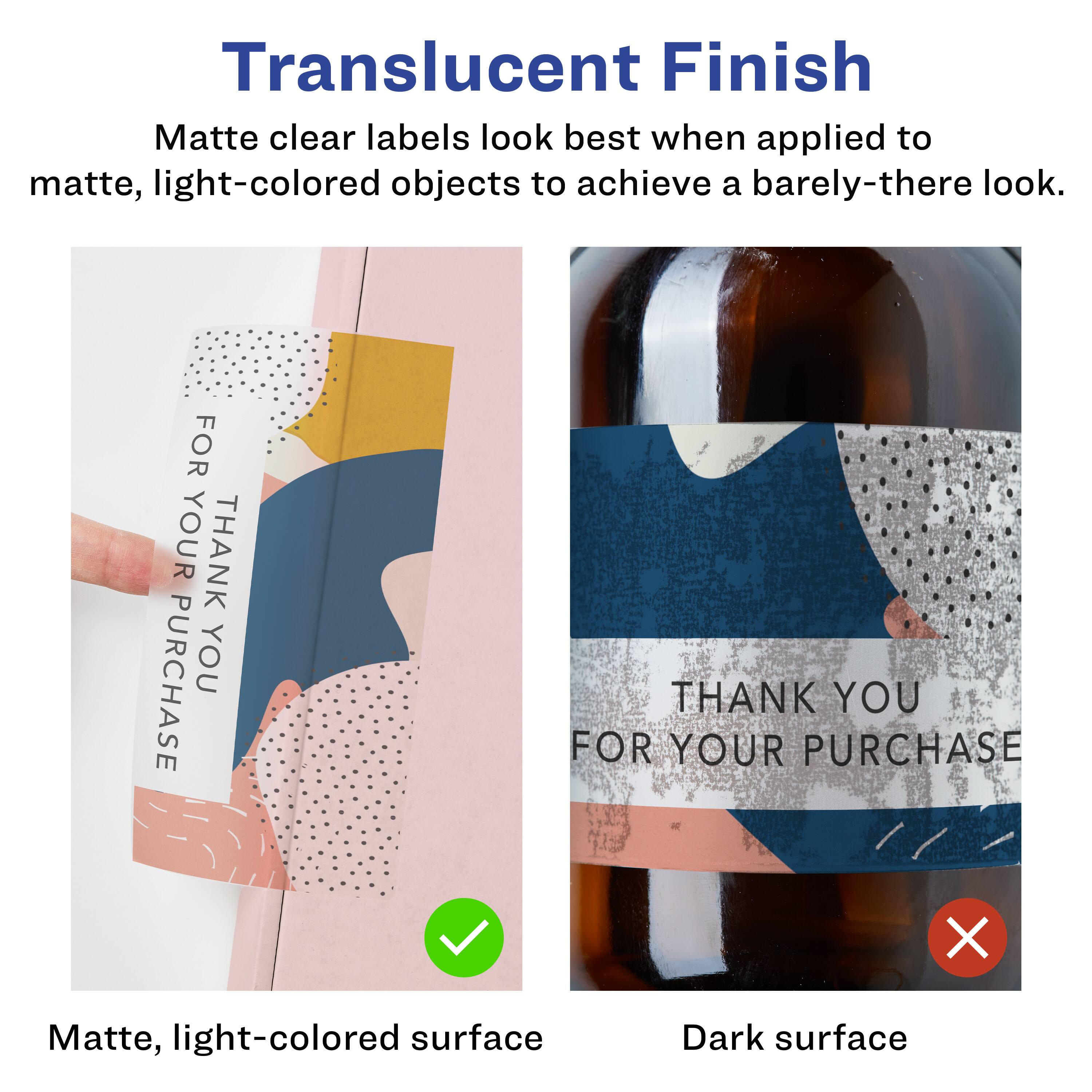 Translucent Finish

Matte clear labels look best when applied to matte, light-colored objects to achieve a barely-there look.

Matte, light-colored surface

Dark surface