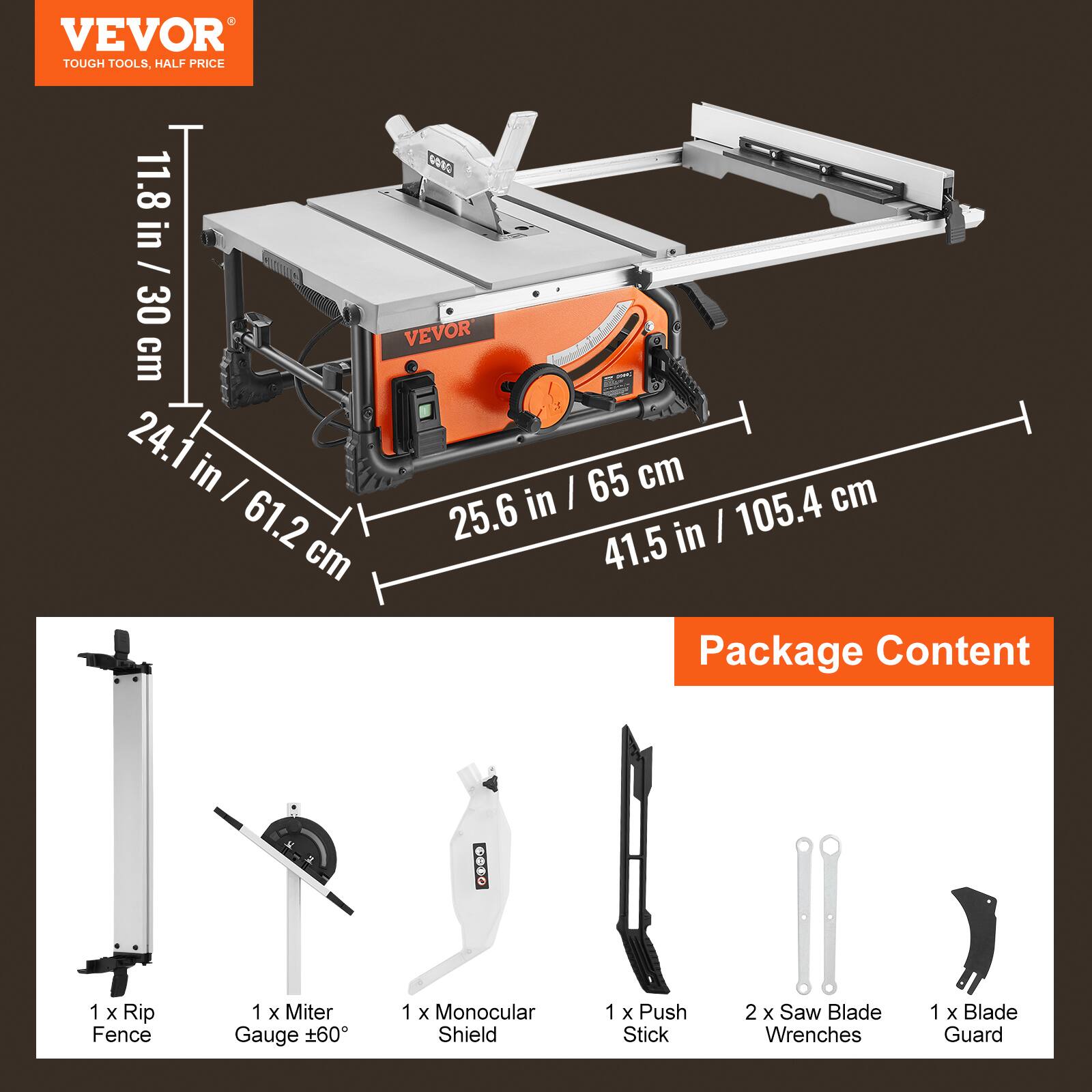 VEVOR TOUGH TOOLS, HALF PRICE

COSO 11.8 in / 30 cm cove 24.1 in / 65 cm I in | cm 61.2 25.6 in | 105.4 cm 41.5

Package Content
1 X Rip Fence
1 X Miter Gauge 60
1 X Monocular Shield
1 X Push Stick
2 X Saw Blade Wrenches
1 X Blade Guard
