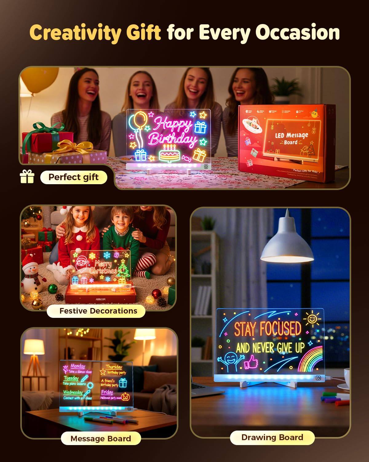 Creativity Gift for Every Occasion

- Perfect gift
  - Happy Birthday
  - LED Message Board

- Festive Decorations
  - Merry Christmas

- Message Board
  - Monday: Take a dance class
  - Tuesday: Take piano lessons
  - Wednesday: Connect with art class
  - Thursday: Birthday party
  - Friday: A friend's birthday party
  - Halloween party event

- Drawing Board
  - STAY FOCUSED AND NEVER GIVE UP