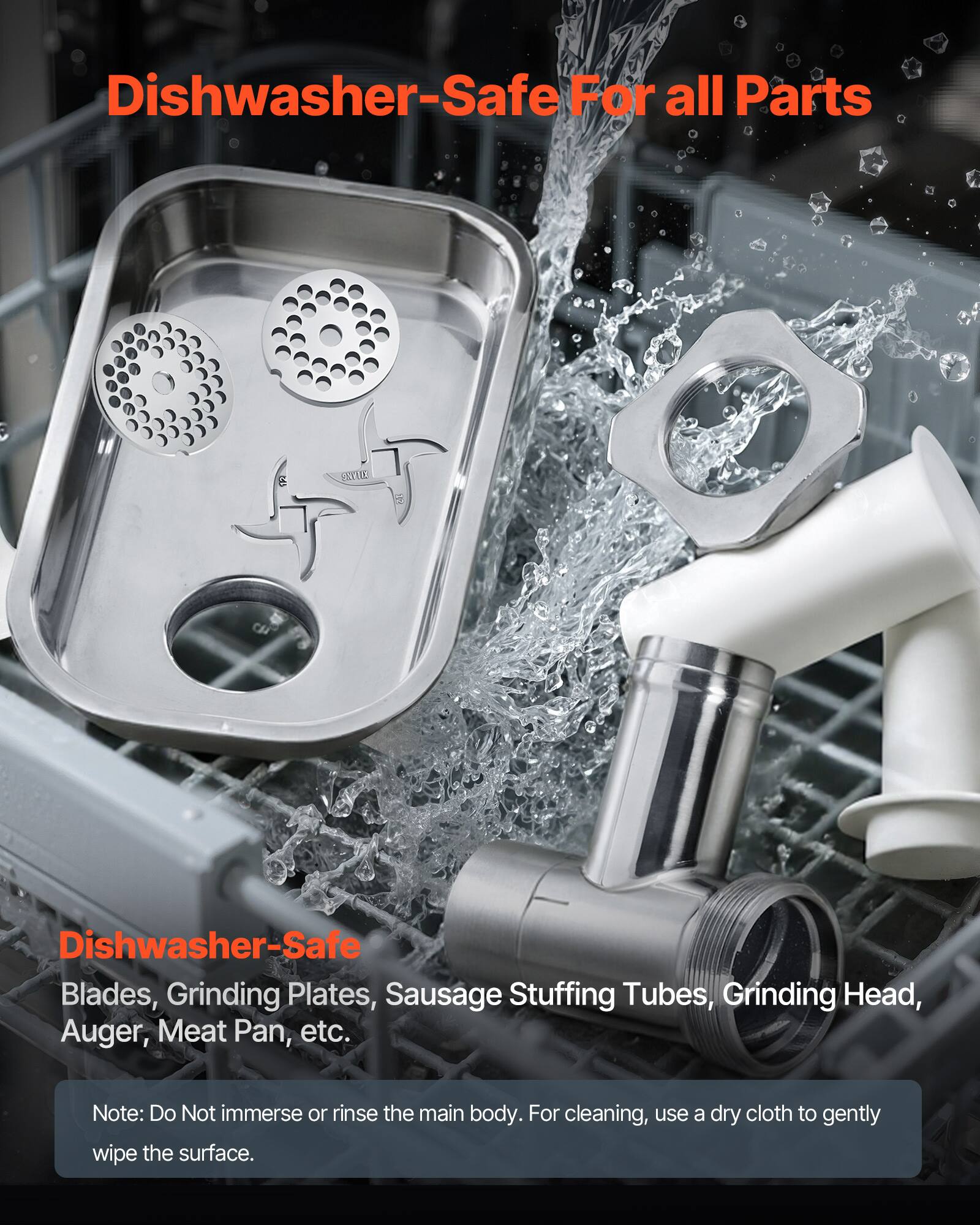 Dishwasher-Safe For all Parts

Dishwasher-Safe
Blades, Grinding Plates, Sausage Stuffing Tubes, Grinding Head, Auger, Meat Pan, etc.

Note: Do Not immerse or rinse the main body. For cleaning, use a dry cloth to gently wipe the surface.