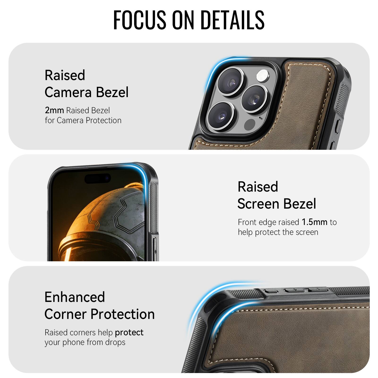 FOCUS ON DETAILS

Raised Camera Bezel
2mm Raised Bezel for Camera Protection

Raised Screen Bezel
Front edge raised 1.5mm to help protect the screen

Enhanced Corner Protection
Raised corners help protect your phone from drops