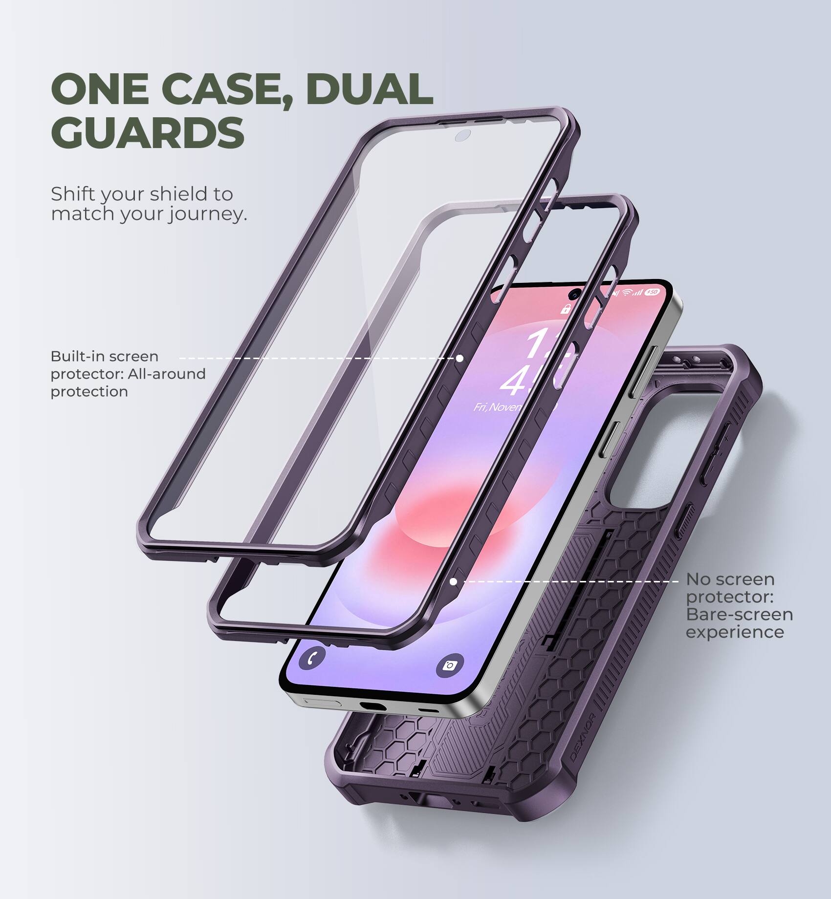 ONE CASE, DUAL GUARDS  
Shift your shield to match your journey.  

Built-in screen protector: All-around protection  

No screen protector: Bare-screen experience