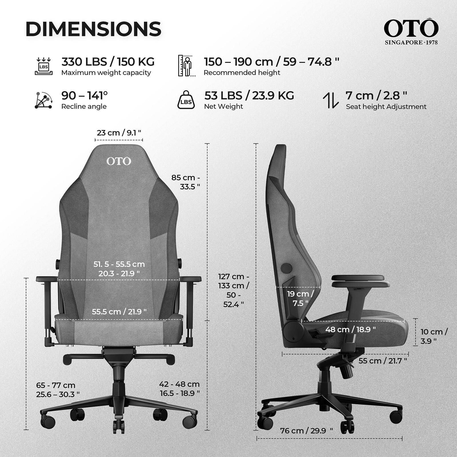 DIMENSIONS  
OTO SINGAPORE-1978

- 330 LBS / 150 KG Maximum weight capacity
- 150-190 cm / 59 - 74.8" Recommended height
- 90-141° Recline angle
- 53 LBS / 23.9 KG Net Weight
- 7 cm / 2.8" Seat height Adjustment

- 23 cm / 9.1"
- 85 cm - 33.5"
- 51.5 - 55.5 cm / 20.3 - 21.9"
- 55.5 cm / 21.9"
- 127 cm - 133 cm / 50 - 52.4"
- 19 cm / 7.5"
- 48 cm / 18.9"
- 10 cm / 3.9"
- 55 cm / 21.7"
- 65-77 cm / 25.6-30.3"
- 42-4