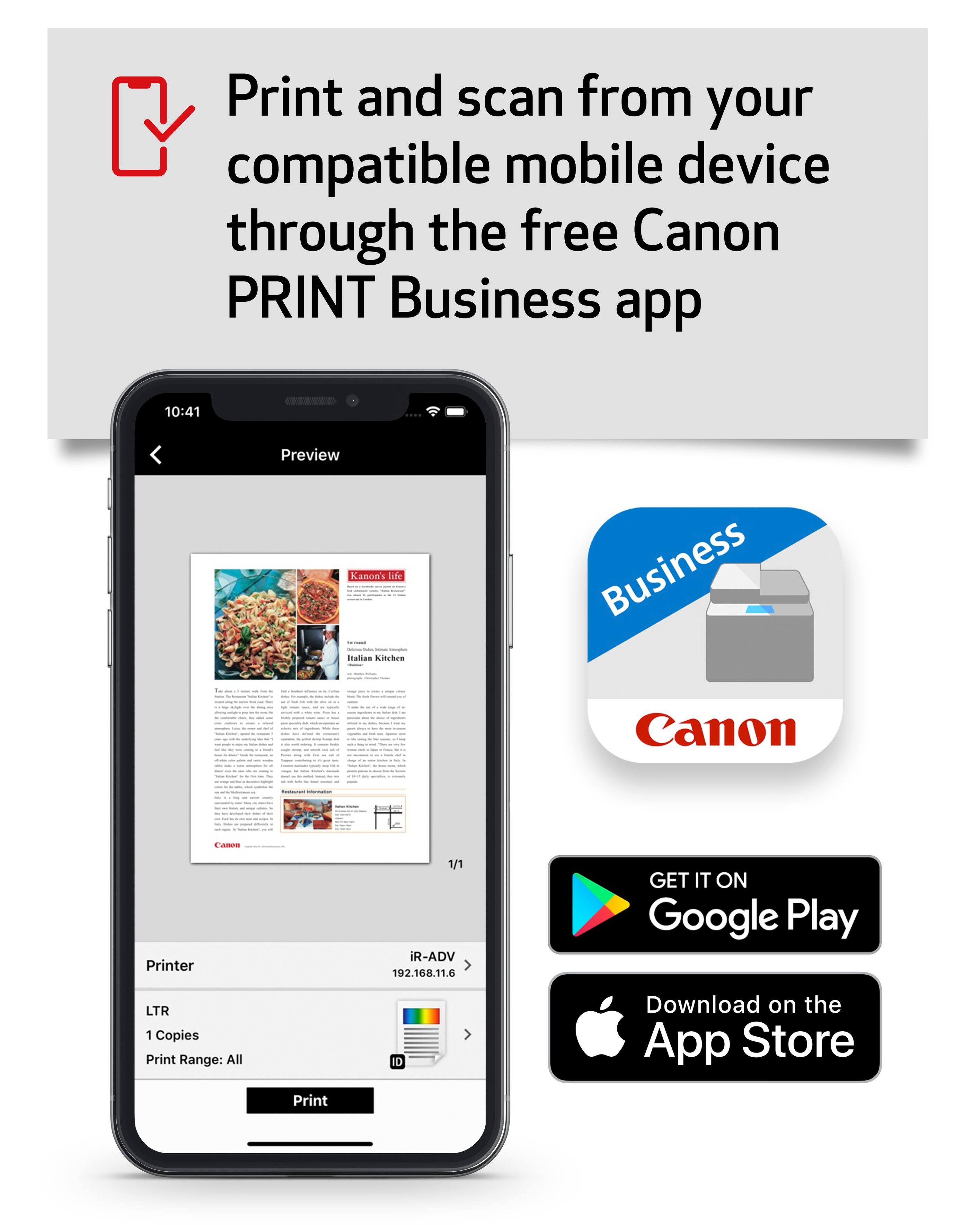 Print and scan from your compatible mobile device through the free Canon PRINT Business app

10:41
Preview
Kanon's life Italian Kitchen
Business Canon
CARON
Printer
1/1 iR-ADV 192.168.11.6
GET IT ON Google Play
LTR 1 Copies Print Range: All
Print
ID
Download on the App Store
