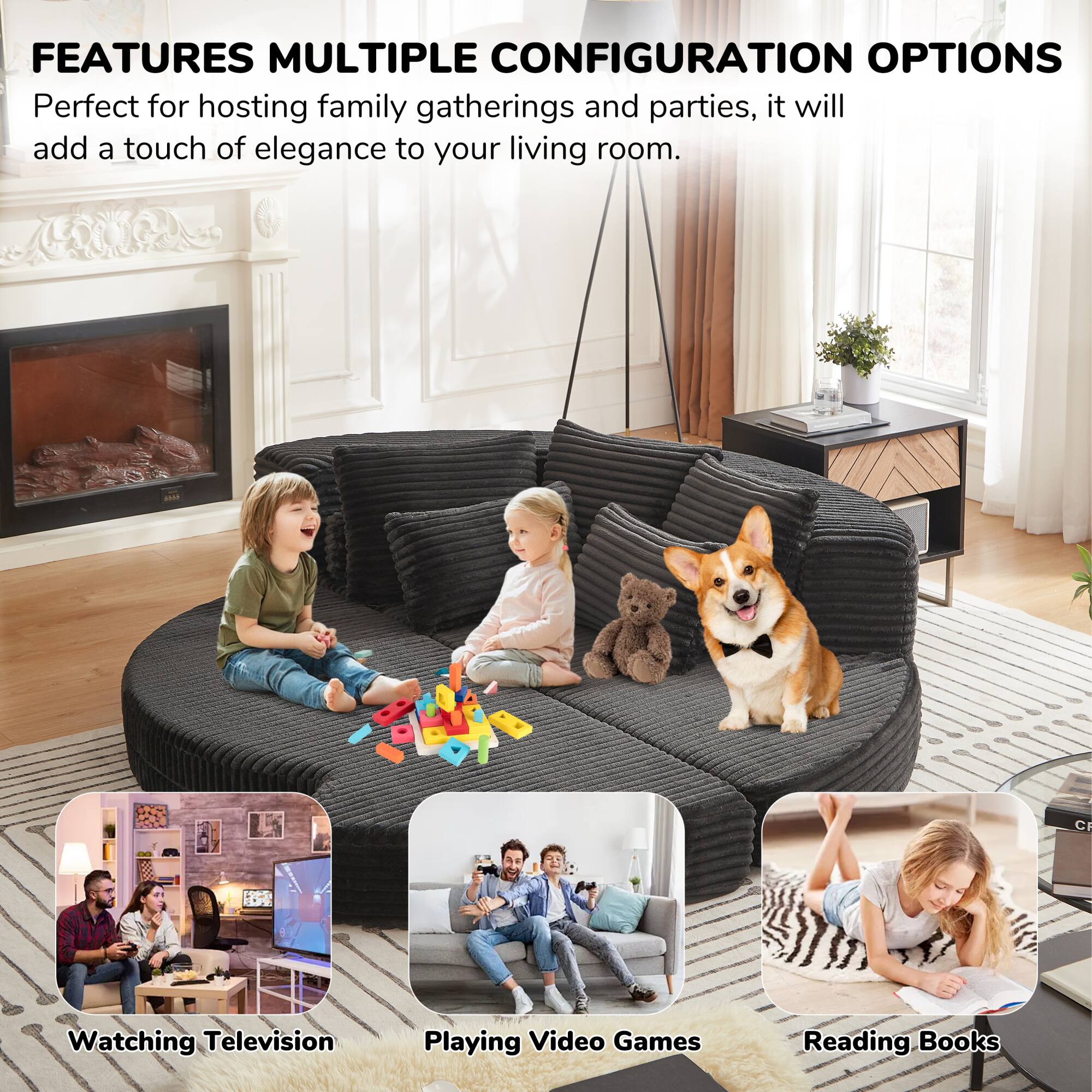 FEATURES MULTIPLE CONFIGURATION OPTIONS

Perfect for hosting family gatherings and parties, it will add a touch of elegance to your living room.

- Watching Television
- Playing Video Games
- Reading Books