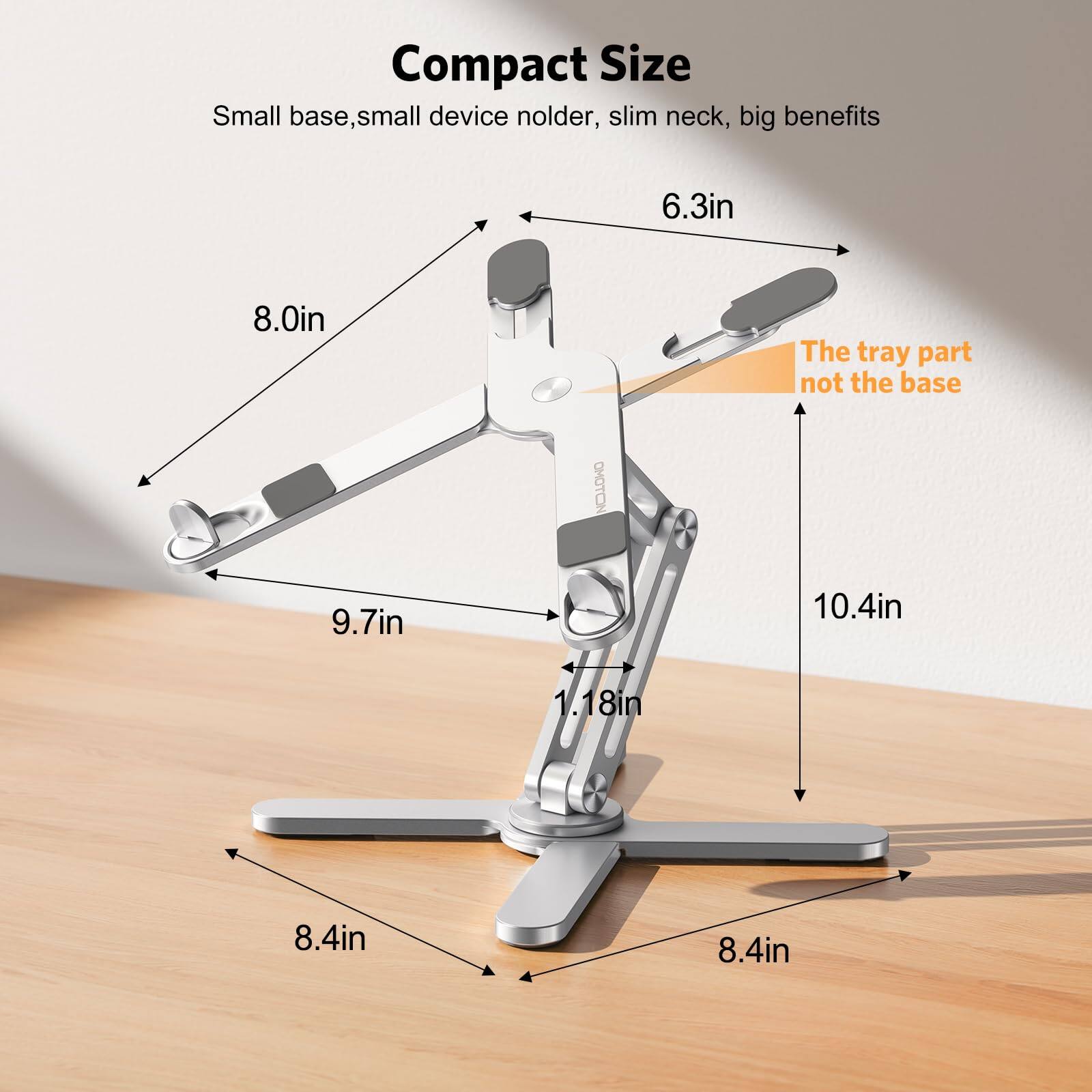 Compact Size  
Small base, small device holder, slim neck, big benefits  

6.3in  
8.0in  
The tray part not the base  

OMOTON  
9.7in  
10.4in  
1.18in  
8.4in  
8.4in
