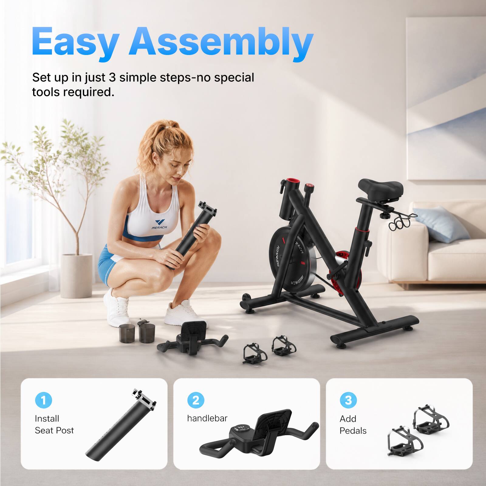Easy Assembly  
Set up in just 3 simple steps-no special tools required.  

1. Install Seat Post  
2. Install handlebar  
3. Add Pedals